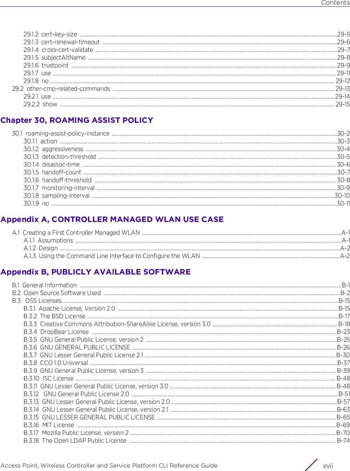 ContentsAccess Point, Wireless Controller and Service Platform CLI Reference Guide xvii29.1.2 cert-key-size .................................................................................................................................................................................................29-529.1.3 cert-renewal-timeout ................................................................................................................................................................................29-629.1.4 cross-cert-validate .....................................................................................................................................................................................29-729.1.5 subjectAltName ...........................................................................................................................................................................................29-829.1.6 trustpoint .......................................................................................................................................................................................................29-929.1.7 use .................................................................................................................................................................................................................... 29-1129.1.8 no ..................................................................................................................................................................................................................... 29-1229.2 other-cmp-related-commands  ...................................................................................................................................................................... 29-1329.2.1 use ................................................................................................................................................................................................................... 29-1429.2.2 show .............................................................................................................................................................................................................. 29-15Chapter 30, ROAMING ASSIST POLICY30.1 roaming-assist-policy-instance .........................................................................................................................................................................30-230.1.1 action ................................................................................................................................................................................................................30-330.1.2 aggressiveness ........................................................................................................................................................................................... 30-430.1.3 detection-threshold ...................................................................................................................................................................................30-530.1.4 disassoc-time .............................................................................................................................................................................................. 30-630.1.5 handoff-count ..............................................................................................................................................................................................30-730.1.6 handoff-threshold ..................................................................................................................................................................................... 30-830.1.7 monitoring-interval ................................................................................................................................................................................... 30-930.1.8 sampling-interval ......................................................................................................................................................................................30-1030.1.9 no ..................................................................................................................................................................................................................... 30-11Appendix A, CONTROLLER MANAGED WLAN USE CASEA.1 Creating a First Controller Managed WLAN .....................................................................................................................................................A-1A.1.1 Assumptions .......................................................................................................................................................................................................A-1A.1.2 Design ..................................................................................................................................................................................................................A-2A.1.3 Using the Command Line Interface to Configure the WLAN .......................................................................................................A-2Appendix B, PUBLICLY AVAILABLE SOFTWAREB.1 General Information  ....................................................................................................................................................................................................B-1B.2 Open Source Software Used  .................................................................................................................................................................................B-2B.3  OSS Licenses ..............................................................................................................................................................................................................B-15B.3.1 Apache License, Version 2.0  .....................................................................................................................................................................B-15B.3.2 The BSD License ............................................................................................................................................................................................B-17B.3.3 Creative Commons Attribution-ShareAlike License, version 3.0 ............................................................................................. B-18B.3.4 DropBear License  ........................................................................................................................................................................................B-23B.3.5 GNU General Public License, version 2  ...............................................................................................................................................B-25B.3.6 GNU GENERAL PUBLIC LICENSE  ........................................................................................................................................................ B-26B.3.7 GNU Lesser General Public License 2.1 ...............................................................................................................................................B-30B.3.8 CCO 1.0 Universal .........................................................................................................................................................................................B-37B.3.9 GNU General Public License, version 3  .............................................................................................................................................. B-39B.3.10 ISC License ................................................................................................................................................................................................... B-48B.3.11 GNU Lesser General Public License, version 3.0 ............................................................................................................................ B-48B.3.12  GNU General Public License 2.0 ...........................................................................................................................................................B-51B.3.13 GNU Lesser General Public License, version 2.0 ............................................................................................................................B-57B.3.14 GNU Lesser General Public License, version 2.1 ............................................................................................................................ B-63B.3.15 GNU LESSER GENERAL PUBLIC LICENSE ...................................................................................................................................... B-65B.3.16 MIT License  .................................................................................................................................................................................................. B-69B.3.17 Mozilla Public License, version 2 .......................................................................................................................................................... B-70B.3.18 The Open LDAP Public License  ........................................................................................................................................................... B-74