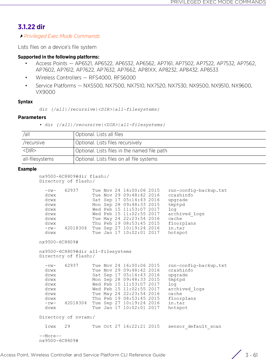 PRIVILEGED EXEC MODE COMMANDSAccess Point, Wireless Controller and Service Platform CLI Reference Guide 3 - 613.1.22 dirPrivileged Exec Mode CommandsLists files on a device’s file systemSupported in the following platforms:• Access Points — AP6521, AP6522, AP6532, AP6562, AP7161, AP7502, AP7522, AP7532, AP7562, AP7602, AP7612, AP7622, AP7632, AP7662, AP81XX, AP8232, AP8432, AP8533• Wireless Controllers — RFS4000, RFS6000• Service Platforms — NX5500, NX7500, NX7510, NX7520, NX7530, NX9500, NX9510, NX9600, VX9000Syntaxdir {/all|/recursive|&lt;DIR&gt;|all-filesystems}Parameters• dir {/all|/recursive|&lt;DIR&gt;|all-filesystems}Examplenx9500-6C8809#dir flash:/Directory of flash:/  -rw-   62937     Tue Nov 24 16:00:06 2015   run-config-backup.txt  drwx             Tue Nov 29 09:48:42 2016   crashinfo  drwx             Sat Sep 17 05:14:43 2016   upgrade  drwx             Mon Sep 28 09:48:33 2015   tmptpd  drwx             Wed Feb 15 11:53:07 2017   log  drwx             Wed Feb 15 11:02:55 2017   archived_logs  drwx             Tue May 24 22:23:54 2016   cache  drwx             Thu Feb 19 08:53:45 2015   floorplans  -rw-   42018304  Tue Sep 27 10:19:24 2016   in.tar  drwx             Tue Jan 17 10:02:01 2017   hotspotnx9500-6C8809#nx9500-6C8809#dir all-filesystemsDirectory of flash:/  -rw-   62937     Tue Nov 24 16:00:06 2015   run-config-backup.txt  drwx             Tue Nov 29 09:48:42 2016   crashinfo  drwx             Sat Sep 17 05:14:43 2016   upgrade  drwx             Mon Sep 28 09:48:33 2015   tmptpd  drwx             Wed Feb 15 11:53:07 2017   log  drwx             Wed Feb 15 11:02:55 2017   archived_logs  drwx             Tue May 24 22:23:54 2016   cache  drwx             Thu Feb 19 08:53:45 2015   floorplans  -rw-   42018304  Tue Sep 27 10:19:24 2016   in.tar  drwx             Tue Jan 17 10:02:01 2017   hotspotDirectory of nvram:/  lrwx   29        Tue Oct 27 16:22:21 2015   sensor_default_scan--More--nx9500-6C8809#/all Optional. Lists all files/recursive Optional. Lists files recursively&lt;DIR&gt; Optional. Lists files in the named file pathall-filesystems Optional. Lists files on all file systems