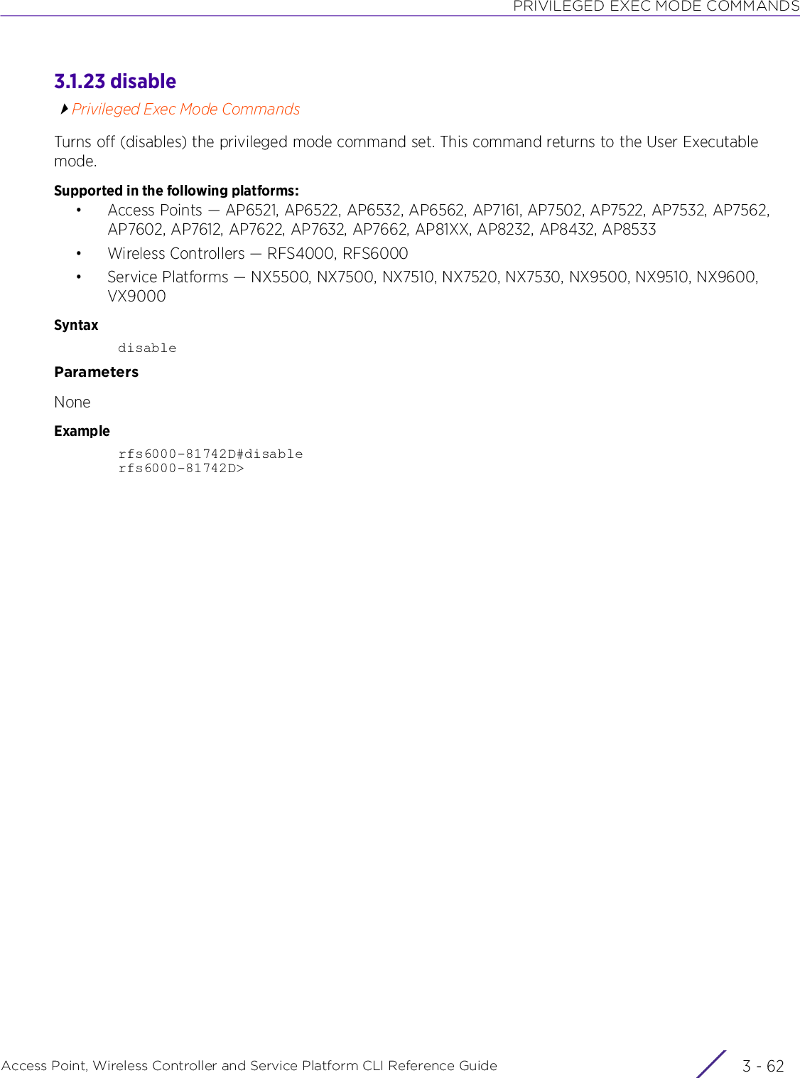 PRIVILEGED EXEC MODE COMMANDSAccess Point, Wireless Controller and Service Platform CLI Reference Guide  3 - 623.1.23 disablePrivileged Exec Mode CommandsTurns off (disables) the privileged mode command set. This command returns to the User Executable mode.Supported in the following platforms:• Access Points — AP6521, AP6522, AP6532, AP6562, AP7161, AP7502, AP7522, AP7532, AP7562, AP7602, AP7612, AP7622, AP7632, AP7662, AP81XX, AP8232, AP8432, AP8533• Wireless Controllers — RFS4000, RFS6000• Service Platforms — NX5500, NX7500, NX7510, NX7520, NX7530, NX9500, NX9510, NX9600, VX9000SyntaxdisableParametersNoneExamplerfs6000-81742D#disablerfs6000-81742D&gt;