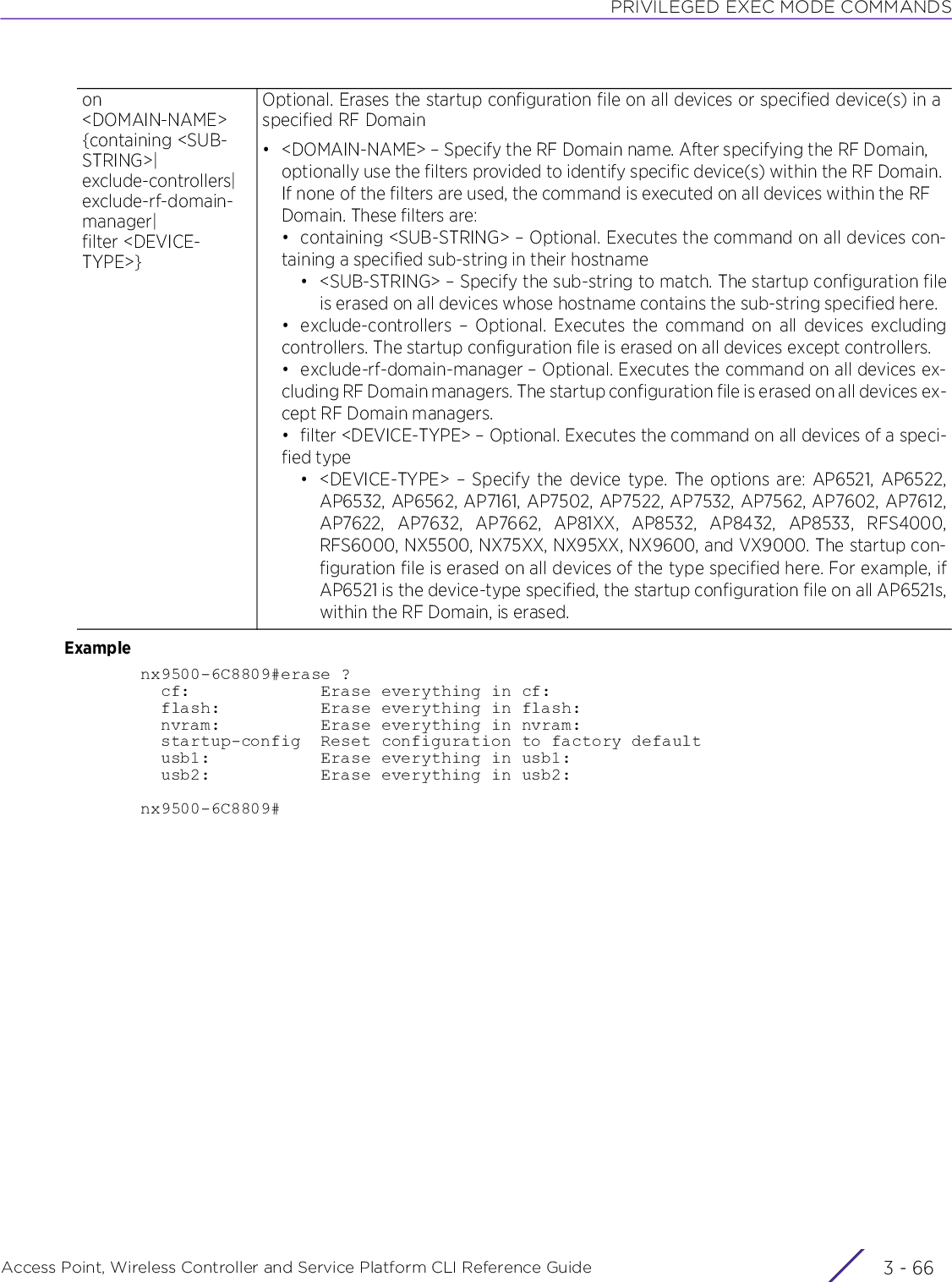 PRIVILEGED EXEC MODE COMMANDSAccess Point, Wireless Controller and Service Platform CLI Reference Guide  3 - 66Examplenx9500-6C8809#erase ?  cf:             Erase everything in cf:  flash:          Erase everything in flash:  nvram:          Erase everything in nvram:  startup-config  Reset configuration to factory default  usb1:           Erase everything in usb1:  usb2:           Erase everything in usb2:nx9500-6C8809#on &lt;DOMAIN-NAME&gt; {containing &lt;SUB-STRING&gt;|exclude-controllers|exclude-rf-domain-manager|filter &lt;DEVICE-TYPE&gt;}Optional. Erases the startup configuration file on all devices or specified device(s) in a specified RF Domain• &lt;DOMAIN-NAME&gt; – Specify the RF Domain name. After specifying the RF Domain, optionally use the filters provided to identify specific device(s) within the RF Domain. If none of the filters are used, the command is executed on all devices within the RF Domain. These filters are:• containing &lt;SUB-STRING&gt; – Optional. Executes the command on all devices con-taining a specified sub-string in their hostname• &lt;SUB-STRING&gt; – Specify the sub-string to match. The startup configuration fileis erased on all devices whose hostname contains the sub-string specified here.• exclude-controllers – Optional. Executes the command on all devices excludingcontrollers. The startup configuration file is erased on all devices except controllers.• exclude-rf-domain-manager – Optional. Executes the command on all devices ex-cluding RF Domain managers. The startup configuration file is erased on all devices ex-cept RF Domain managers.• filter &lt;DEVICE-TYPE&gt; – Optional. Executes the command on all devices of a speci-fied type• &lt;DEVICE-TYPE&gt; – Specify the device type. The options are: AP6521, AP6522,AP6532, AP6562, AP7161, AP7502, AP7522, AP7532, AP7562, AP7602, AP7612,AP7622, AP7632, AP7662, AP81XX, AP8532, AP8432, AP8533, RFS4000,RFS6000, NX5500, NX75XX, NX95XX, NX9600, and VX9000. The startup con-figuration file is erased on all devices of the type specified here. For example, ifAP6521 is the device-type specified, the startup configuration file on all AP6521s,within the RF Domain, is erased.