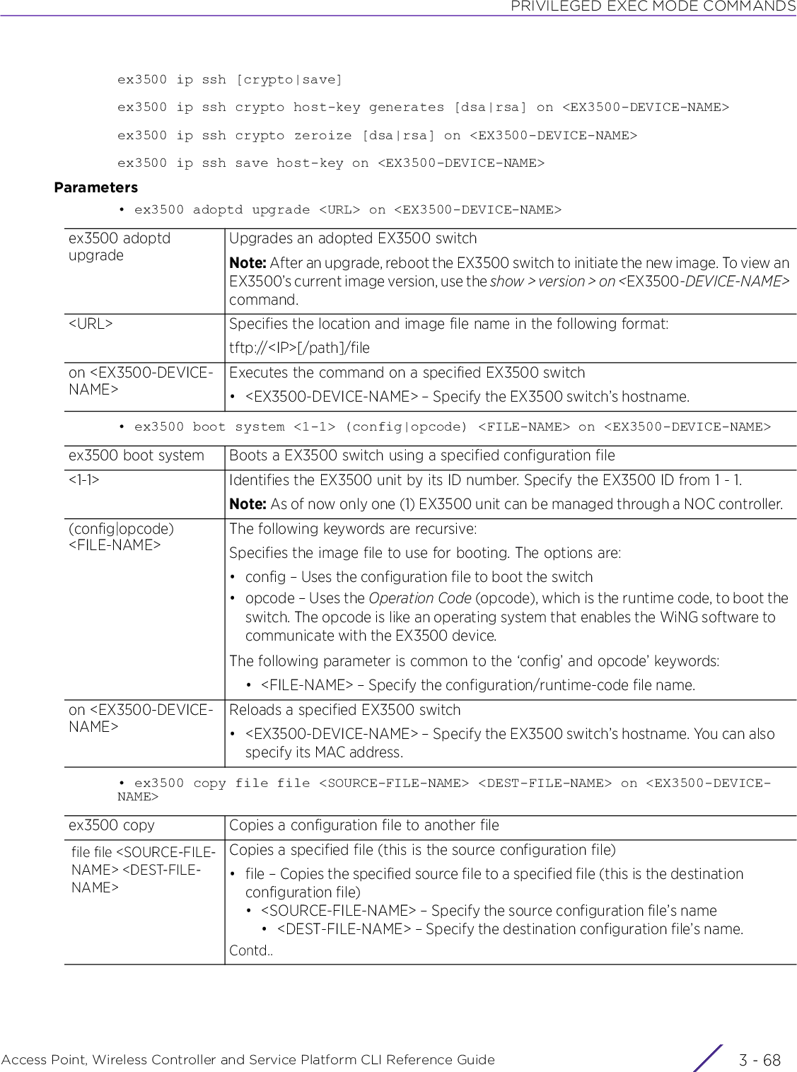 PRIVILEGED EXEC MODE COMMANDSAccess Point, Wireless Controller and Service Platform CLI Reference Guide  3 - 68ex3500 ip ssh [crypto|save]ex3500 ip ssh crypto host-key generates [dsa|rsa] on &lt;EX3500-DEVICE-NAME&gt;ex3500 ip ssh crypto zeroize [dsa|rsa] on &lt;EX3500-DEVICE-NAME&gt;ex3500 ip ssh save host-key on &lt;EX3500-DEVICE-NAME&gt;Parameters• ex3500 adoptd upgrade &lt;URL&gt; on &lt;EX3500-DEVICE-NAME&gt;• ex3500 boot system &lt;1-1&gt; (config|opcode) &lt;FILE-NAME&gt; on &lt;EX3500-DEVICE-NAME&gt;• ex3500 copy file file &lt;SOURCE-FILE-NAME&gt; &lt;DEST-FILE-NAME&gt; on &lt;EX3500-DEVICE-NAME&gt;ex3500 adoptd upgradeUpgrades an adopted EX3500 switchNote: After an upgrade, reboot the EX3500 switch to initiate the new image. To view an EX3500’s current image version, use the show &gt; version &gt; on &lt;EX3500-DEVICE-NAME&gt; command.&lt;URL&gt; Specifies the location and image file name in the following format:tftp://&lt;IP&gt;[/path]/fileon &lt;EX3500-DEVICE-NAME&gt;Executes the command on a specified EX3500 switch• &lt;EX3500-DEVICE-NAME&gt; – Specify the EX3500 switch’s hostname.ex3500 boot system Boots a EX3500 switch using a specified configuration file&lt;1-1&gt; Identifies the EX3500 unit by its ID number. Specify the EX3500 ID from 1 - 1.Note: As of now only one (1) EX3500 unit can be managed through a NOC controller.(config|opcode) &lt;FILE-NAME&gt;The following keywords are recursive:Specifies the image file to use for booting. The options are:• config – Uses the configuration file to boot the switch• opcode – Uses the Operation Code (opcode), which is the runtime code, to boot the switch. The opcode is like an operating system that enables the WiNG software to communicate with the EX3500 device.The following parameter is common to the ‘config’ and opcode’ keywords:• &lt;FILE-NAME&gt; – Specify the configuration/runtime-code file name.on &lt;EX3500-DEVICE-NAME&gt;Reloads a specified EX3500 switch• &lt;EX3500-DEVICE-NAME&gt; – Specify the EX3500 switch’s hostname. You can also specify its MAC address.ex3500 copy Copies a configuration file to another filefile file &lt;SOURCE-FILE-NAME&gt; &lt;DEST-FILE-NAME&gt;Copies a specified file (this is the source configuration file)• file – Copies the specified source file to a specified file (this is the destination configuration file)• &lt;SOURCE-FILE-NAME&gt; – Specify the source configuration file’s name• &lt;DEST-FILE-NAME&gt; – Specify the destination configuration file’s name.Contd..