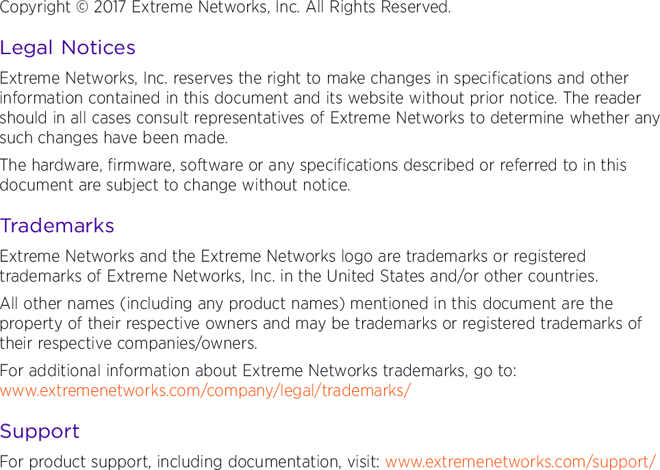 9035205Copyright © 2017 Extreme Networks, Inc. All Rights Reserved.Legal NoticesExtreme Networks, Inc. reserves the right to make changes in specifications and other information contained in this document and its website without prior notice. The reader should in all cases consult representatives of Extreme Networks to determine whether any such changes have been made.The hardware, firmware, software or any specifications described or referred to in this document are subject to change without notice.TrademarksExtreme Networks and the Extreme Networks logo are trademarks or registered trademarks of Extreme Networks, Inc. in the United States and/or other countries. All other names (including any product names) mentioned in this document are the property of their respective owners and may be trademarks or registered trademarks of their respective companies/owners.For additional information about Extreme Networks trademarks, go to: www.extremenetworks.com/company/legal/trademarks/SupportFor product support, including documentation, visit: www.extremenetworks.com/support/ 