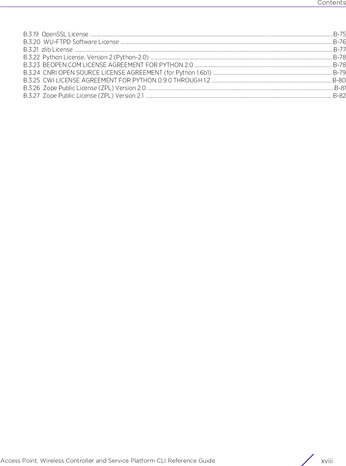 ContentsAccess Point, Wireless Controller and Service Platform CLI Reference Guide  xviiiB.3.19 OpenSSL License ........................................................................................................................................................................................B-75B.3.20 WU-FTPD Software License ................................................................................................................................................................ B-76B.3.21 zlib License ....................................................................................................................................................................................................B-77B.3.22 Python License, Version 2 (Python-2.0)  ......................................................................................................................................... B-78B.3.23 BEOPEN.COM LICENSE AGREEMENT FOR PYTHON 2.0 ........................................................................................................ B-78B.3.24 CNRI OPEN SOURCE LICENSE AGREEMENT (for Python 1.6b1) .......................................................................................... B-79B.3.25 CWI LICENSE AGREEMENT FOR PYTHON 0.9.0 THROUGH 1.2 ...........................................................................................B-80B.3.26 Zope Public License (ZPL) Version 2.0  ............................................................................................................................................ B-81B.3.27 Zope Public License (ZPL) Version 2.1 ............................................................................................................................................. B-82