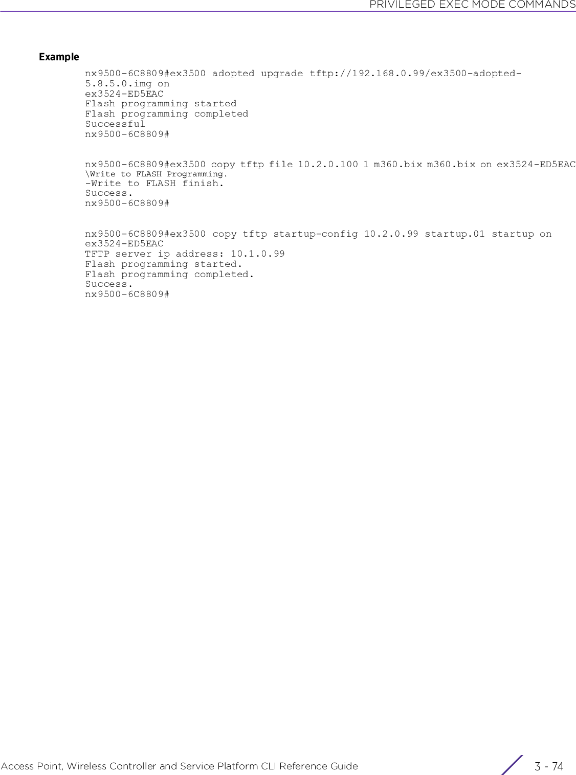 PRIVILEGED EXEC MODE COMMANDSAccess Point, Wireless Controller and Service Platform CLI Reference Guide  3 - 74Examplenx9500-6C8809#ex3500 adopted upgrade tftp://192.168.0.99/ex3500-adopted-5.8.5.0.img on ex3524-ED5EACFlash programming startedFlash programming completedSuccessfulnx9500-6C8809#nx9500-6C8809#ex3500 copy tftp file 10.2.0.100 1 m360.bix m360.bix on ex3524-ED5EAC\Write to FLASH Programming.-Write to FLASH finish.Success.nx9500-6C8809#nx9500-6C8809#ex3500 copy tftp startup-config 10.2.0.99 startup.01 startup on ex3524-ED5EACTFTP server ip address: 10.1.0.99Flash programming started.Flash programming completed.Success.nx9500-6C8809#