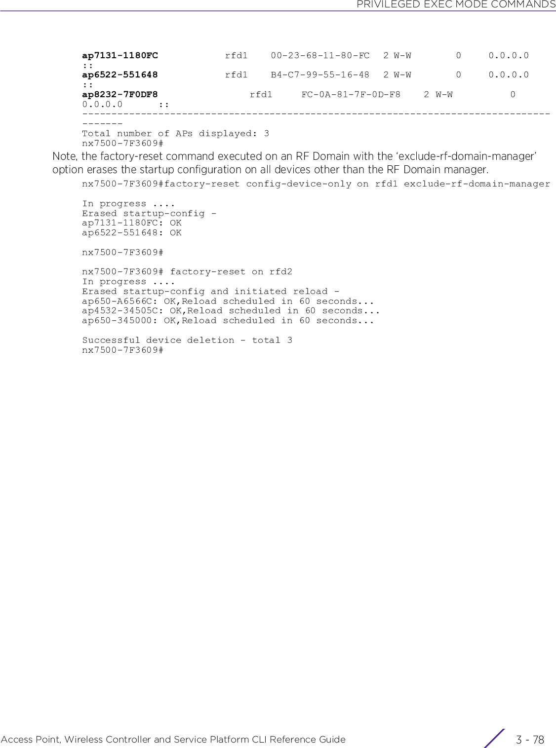 PRIVILEGED EXEC MODE COMMANDSAccess Point, Wireless Controller and Service Platform CLI Reference Guide  3 - 78ap7131-1180FC               rfd1     00-23-68-11-80-FC   2 W-W          0      0.0.0.0      ::ap6522-551648               rfd1     B4-C7-99-55-16-48   2 W-W          0      0.0.0.0      ::ap8232-7F0DF8                rfd1     FC-0A-81-7F-0D-F8    2 W-W          0       0.0.0.0      ::---------------------------------------------------------------------------------------Total number of APs displayed: 3nx7500-7F3609#Note, the factory-reset command executed on an RF Domain with the ‘exclude-rf-domain-manager’ option erases the startup configuration on all devices other than the RF Domain manager.nx7500-7F3609#factory-reset config-device-only on rfd1 exclude-rf-domain-managerIn progress ....Erased startup-config -ap7131-1180FC: OKap6522-551648: OKnx7500-7F3609#nx7500-7F3609# factory-reset on rfd2In progress ....Erased startup-config and initiated reload -ap650-A6566C: OK,Reload scheduled in 60 seconds...ap4532-34505C: OK,Reload scheduled in 60 seconds...ap650-345000: OK,Reload scheduled in 60 seconds...Successful device deletion - total 3nx7500-7F3609#