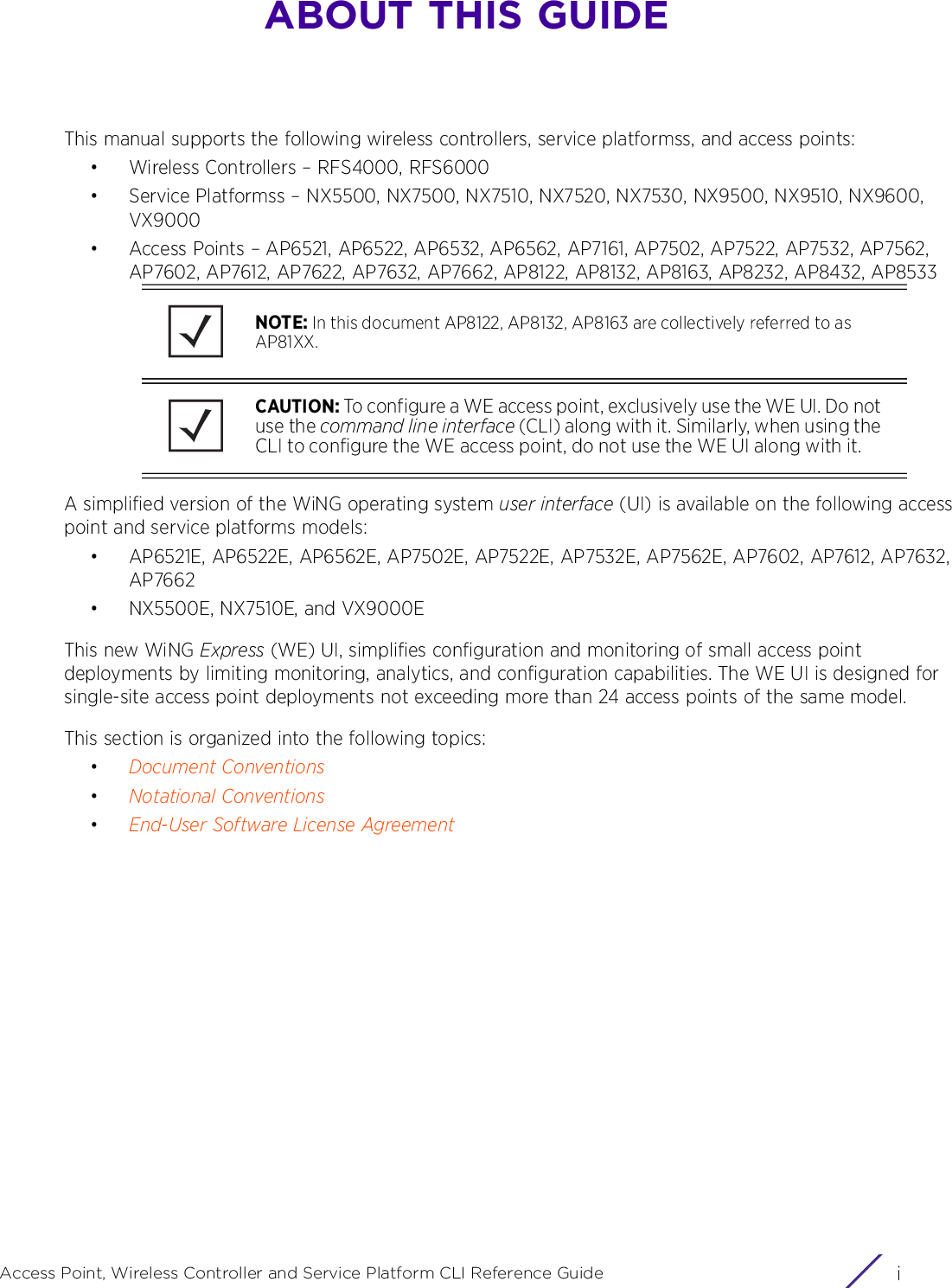 iAccess Point, Wireless Controller and Service Platform CLI Reference GuideABOUT THIS GUIDEThis manual supports the following wireless controllers, service platformss, and access points:• Wireless Controllers – RFS4000, RFS6000• Service Platformss – NX5500, NX7500, NX7510, NX7520, NX7530, NX9500, NX9510, NX9600, VX9000• Access Points – AP6521, AP6522, AP6532, AP6562, AP7161, AP7502, AP7522, AP7532, AP7562, AP7602, AP7612, AP7622, AP7632, AP7662, AP8122, AP8132, AP8163, AP8232, AP8432, AP8533A simplified version of the WiNG operating system user interface (UI) is available on the following access point and service platforms models:• AP6521E, AP6522E, AP6562E, AP7502E, AP7522E, AP7532E, AP7562E, AP7602, AP7612, AP7632, AP7662• NX5500E, NX7510E, and VX9000E This new WiNG Express (WE) UI, simplifies configuration and monitoring of small access point deployments by limiting monitoring, analytics, and configuration capabilities. The WE UI is designed for single-site access point deployments not exceeding more than 24 access points of the same model.This section is organized into the following topics:•Document Conventions•Notational Conventions•End-User Software License AgreementNOTE: In this document AP8122, AP8132, AP8163 are collectively referred to as AP81XX.CAUTION: To configure a WE access point, exclusively use the WE UI. Do not use the command line interface (CLI) along with it. Similarly, when using the CLI to configure the WE access point, do not use the WE UI along with it.