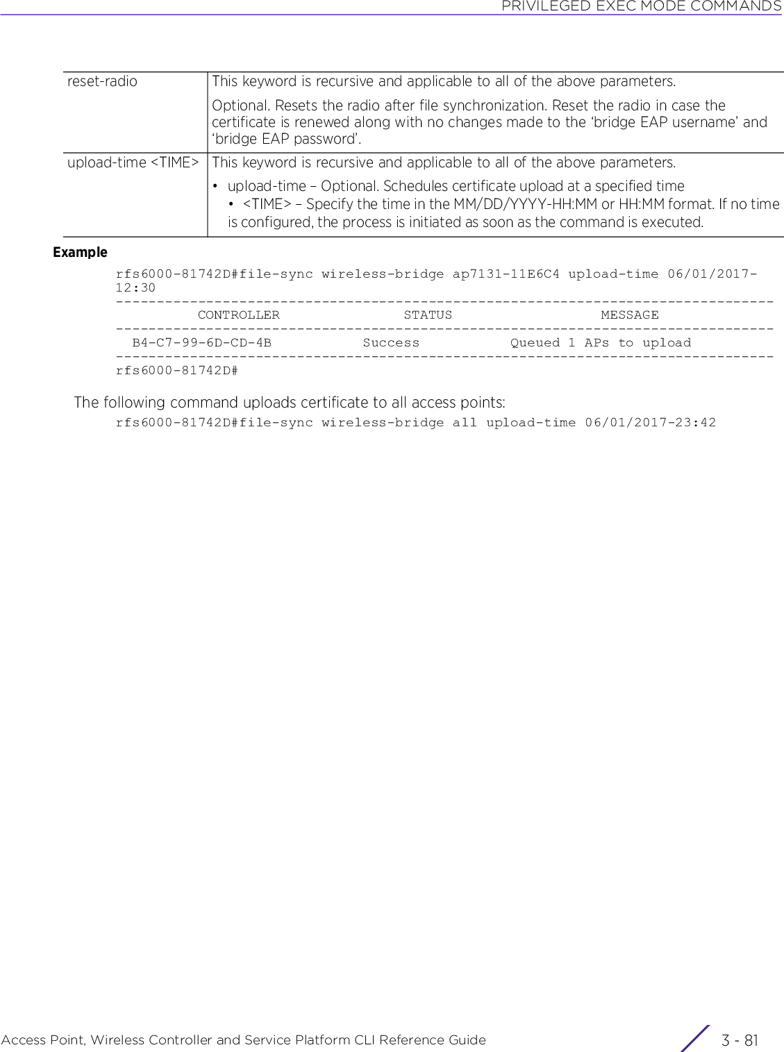 PRIVILEGED EXEC MODE COMMANDSAccess Point, Wireless Controller and Service Platform CLI Reference Guide 3 - 81Examplerfs6000-81742D#file-sync wireless-bridge ap7131-11E6C4 upload-time 06/01/2017-12:30--------------------------------------------------------------------------------          CONTROLLER               STATUS                  MESSAGE--------------------------------------------------------------------------------  B4-C7-99-6D-CD-4B           Success           Queued 1 APs to upload--------------------------------------------------------------------------------rfs6000-81742D#The following command uploads certificate to all access points:rfs6000-81742D#file-sync wireless-bridge all upload-time 06/01/2017-23:42reset-radio This keyword is recursive and applicable to all of the above parameters.Optional. Resets the radio after file synchronization. Reset the radio in case the certificate is renewed along with no changes made to the ‘bridge EAP username’ and ‘bridge EAP password’.upload-time &lt;TIME&gt; This keyword is recursive and applicable to all of the above parameters.• upload-time – Optional. Schedules certificate upload at a specified time• &lt;TIME&gt; – Specify the time in the MM/DD/YYYY-HH:MM or HH:MM format. If no timeis configured, the process is initiated as soon as the command is executed.