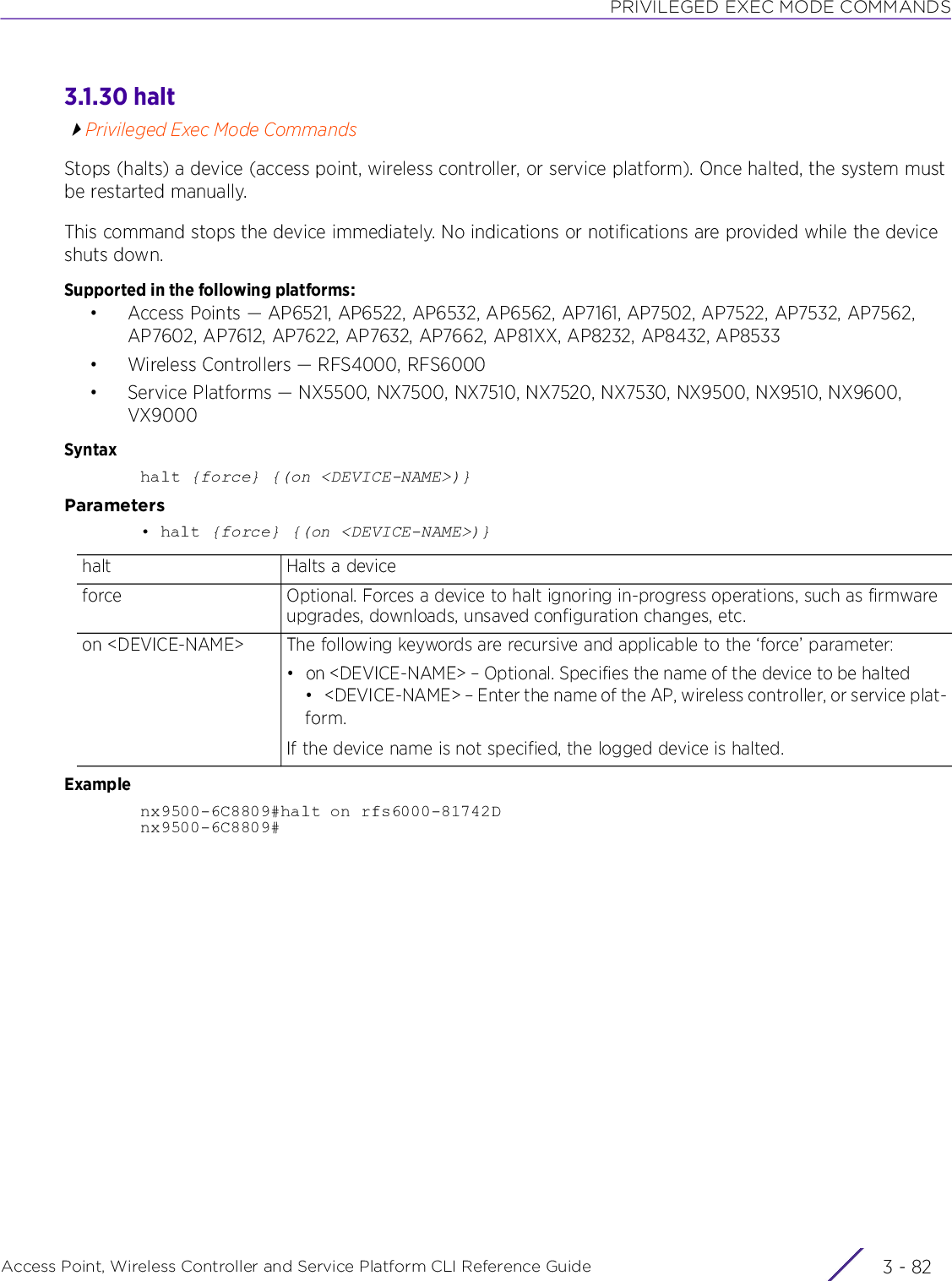 PRIVILEGED EXEC MODE COMMANDSAccess Point, Wireless Controller and Service Platform CLI Reference Guide  3 - 823.1.30 haltPrivileged Exec Mode CommandsStops (halts) a device (access point, wireless controller, or service platform). Once halted, the system must be restarted manually.This command stops the device immediately. No indications or notifications are provided while the device shuts down.Supported in the following platforms:• Access Points — AP6521, AP6522, AP6532, AP6562, AP7161, AP7502, AP7522, AP7532, AP7562, AP7602, AP7612, AP7622, AP7632, AP7662, AP81XX, AP8232, AP8432, AP8533• Wireless Controllers — RFS4000, RFS6000• Service Platforms — NX5500, NX7500, NX7510, NX7520, NX7530, NX9500, NX9510, NX9600, VX9000Syntaxhalt {force} {(on &lt;DEVICE-NAME&gt;)}Parameters• halt {force} {(on &lt;DEVICE-NAME&gt;)}Examplenx9500-6C8809#halt on rfs6000-81742Dnx9500-6C8809#halt Halts a deviceforce Optional. Forces a device to halt ignoring in-progress operations, such as firmware upgrades, downloads, unsaved configuration changes, etc.on &lt;DEVICE-NAME&gt; The following keywords are recursive and applicable to the ‘force’ parameter:• on &lt;DEVICE-NAME&gt; – Optional. Specifies the name of the device to be halted• &lt;DEVICE-NAME&gt; – Enter the name of the AP, wireless controller, or service plat-form.If the device name is not specified, the logged device is halted.