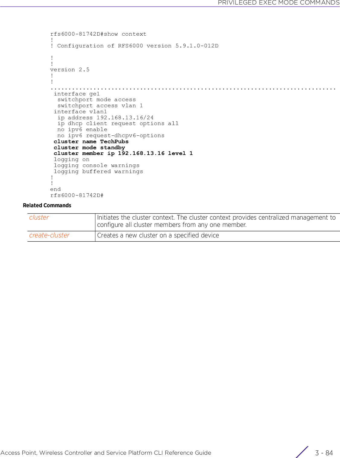 PRIVILEGED EXEC MODE COMMANDSAccess Point, Wireless Controller and Service Platform CLI Reference Guide  3 - 84rfs6000-81742D#show context!! Configuration of RFS6000 version 5.9.1.0-012D!!version 2.5!!................................................................................ interface ge1  switchport mode access  switchport access vlan 1 interface vlan1  ip address 192.168.13.16/24  ip dhcp client request options all  no ipv6 enable  no ipv6 request-dhcpv6-options cluster name TechPubs cluster mode standby cluster member ip 192.168.13.16 level 1 logging on logging console warnings logging buffered warnings!!endrfs6000-81742D#Related Commandscluster Initiates the cluster context. The cluster context provides centralized management to configure all cluster members from any one member.create-cluster Creates a new cluster on a specified device