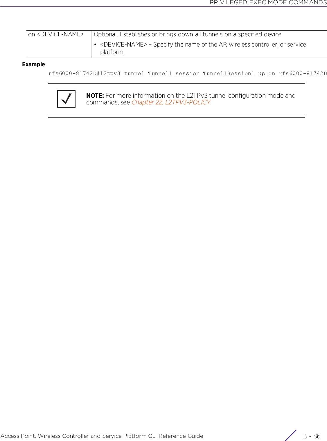 PRIVILEGED EXEC MODE COMMANDSAccess Point, Wireless Controller and Service Platform CLI Reference Guide  3 - 86Examplerfs6000-81742D#l2tpv3 tunnel Tunnel1 session Tunnel1Session1 up on rfs6000-81742Don &lt;DEVICE-NAME&gt; Optional. Establishes or brings down all tunnels on a specified device• &lt;DEVICE-NAME&gt; – Specify the name of the AP, wireless controller, or service platform.NOTE: For more information on the L2TPv3 tunnel configuration mode and commands, see Chapter 22, L2TPV3-POLICY.