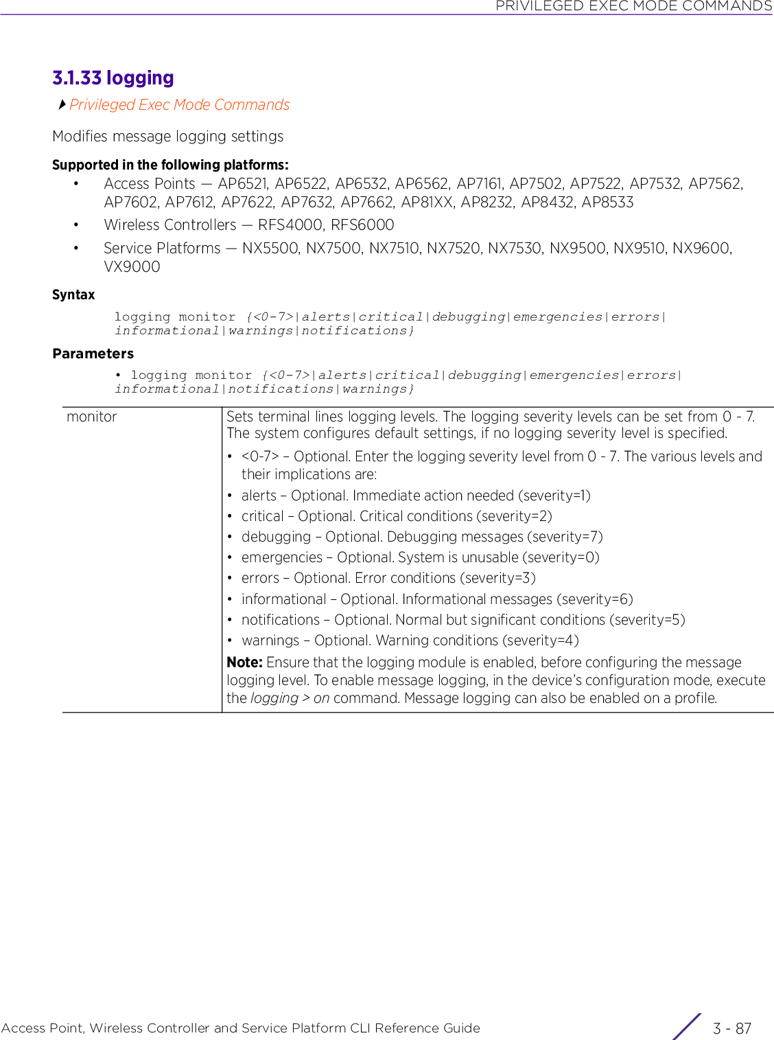 PRIVILEGED EXEC MODE COMMANDSAccess Point, Wireless Controller and Service Platform CLI Reference Guide 3 - 873.1.33 loggingPrivileged Exec Mode CommandsModifies message logging settingsSupported in the following platforms:• Access Points — AP6521, AP6522, AP6532, AP6562, AP7161, AP7502, AP7522, AP7532, AP7562, AP7602, AP7612, AP7622, AP7632, AP7662, AP81XX, AP8232, AP8432, AP8533• Wireless Controllers — RFS4000, RFS6000• Service Platforms — NX5500, NX7500, NX7510, NX7520, NX7530, NX9500, NX9510, NX9600, VX9000Syntaxlogging monitor {&lt;0-7&gt;|alerts|critical|debugging|emergencies|errors|informational|warnings|notifications}Parameters• logging monitor {&lt;0-7&gt;|alerts|critical|debugging|emergencies|errors|informational|notifications|warnings}monitor Sets terminal lines logging levels. The logging severity levels can be set from 0 - 7. The system configures default settings, if no logging severity level is specified.• &lt;0-7&gt; – Optional. Enter the logging severity level from 0 - 7. The various levels and their implications are:• alerts – Optional. Immediate action needed (severity=1)• critical – Optional. Critical conditions (severity=2)• debugging – Optional. Debugging messages (severity=7)• emergencies – Optional. System is unusable (severity=0)• errors – Optional. Error conditions (severity=3)• informational – Optional. Informational messages (severity=6)• notifications – Optional. Normal but significant conditions (severity=5)• warnings – Optional. Warning conditions (severity=4)Note: Ensure that the logging module is enabled, before configuring the message logging level. To enable message logging, in the device’s configuration mode, execute the logging &gt; on command. Message logging can also be enabled on a profile.