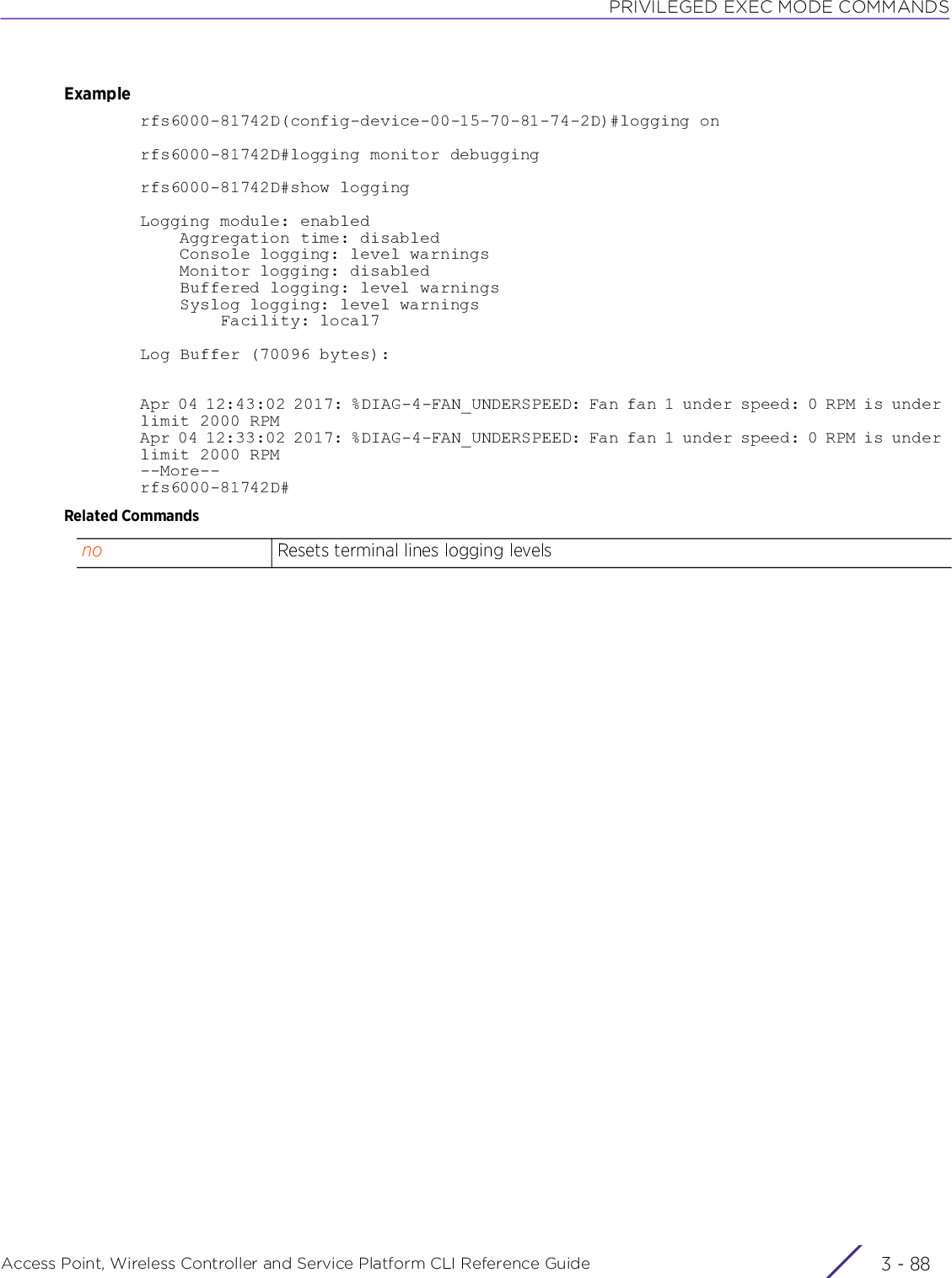 PRIVILEGED EXEC MODE COMMANDSAccess Point, Wireless Controller and Service Platform CLI Reference Guide  3 - 88Examplerfs6000-81742D(config-device-00-15-70-81-74-2D)#logging onrfs6000-81742D#logging monitor debuggingrfs6000-81742D#show loggingLogging module: enabled    Aggregation time: disabled    Console logging: level warnings    Monitor logging: disabled    Buffered logging: level warnings    Syslog logging: level warnings        Facility: local7Log Buffer (70096 bytes):Apr 04 12:43:02 2017: %DIAG-4-FAN_UNDERSPEED: Fan fan 1 under speed: 0 RPM is under limit 2000 RPMApr 04 12:33:02 2017: %DIAG-4-FAN_UNDERSPEED: Fan fan 1 under speed: 0 RPM is under limit 2000 RPM--More--rfs6000-81742D#Related Commandsno Resets terminal lines logging levels