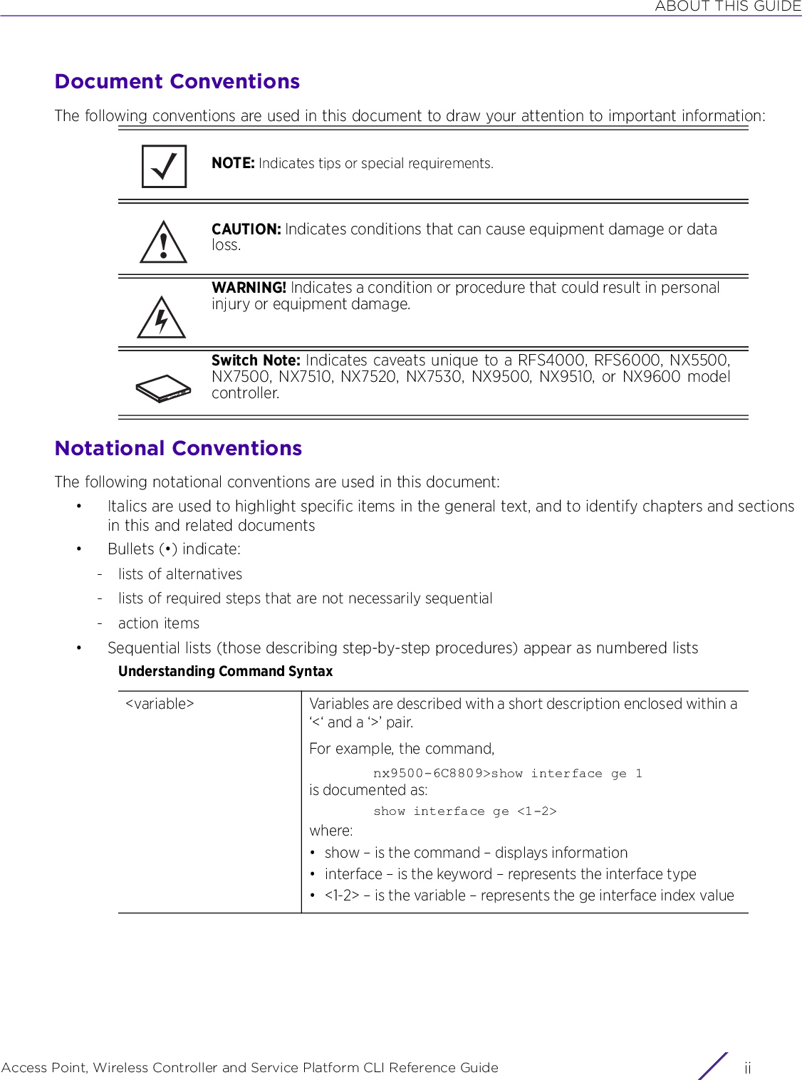 ABOUT THIS GUIDEAccess Point, Wireless Controller and Service Platform CLI Reference Guide  iiDocument ConventionsThe following conventions are used in this document to draw your attention to important information:Notational ConventionsThe following notational conventions are used in this document:• Italics are used to highlight specific items in the general text, and to identify chapters and sections in this and related documents• Bullets (•) indicate:- lists of alternatives- lists of required steps that are not necessarily sequential-action items• Sequential lists (those describing step-by-step procedures) appear as numbered listsUnderstanding Command SyntaxNOTE: Indicates tips or special requirements.CAUTION: Indicates conditions that can cause equipment damage or data loss.WARNING! Indicates a condition or procedure that could result in personal injury or equipment damage.Switch Note: Indicates caveats unique to a RFS4000, RFS6000, NX5500,NX7500, NX7510, NX7520, NX7530, NX9500, NX9510, or NX9600 modelcontroller.&lt;variable&gt; Variables are described with a short description enclosed within a ‘&lt;‘ and a ‘&gt;’ pair.For example, the command,nx9500-6C8809&gt;show interface ge 1is documented as:show interface ge &lt;1-2&gt;where:• show – is the command – displays information• interface – is the keyword – represents the interface type• &lt;1-2&gt; – is the variable – represents the ge interface index value!