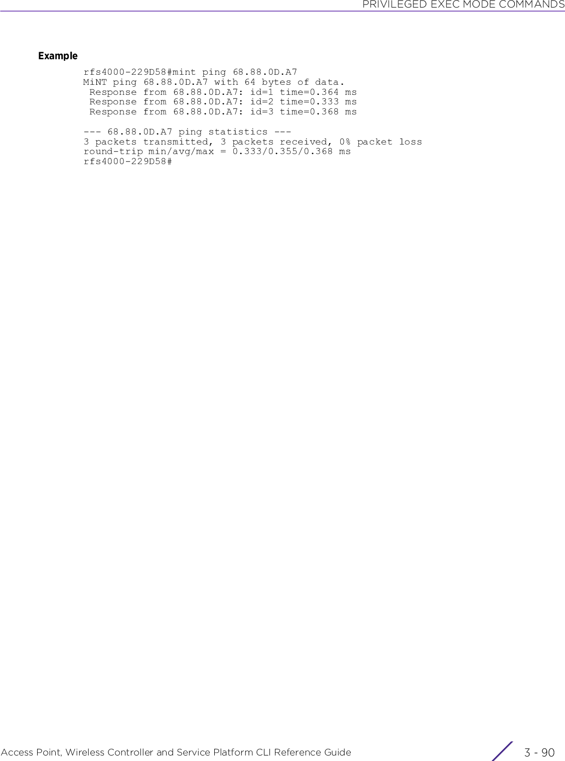 PRIVILEGED EXEC MODE COMMANDSAccess Point, Wireless Controller and Service Platform CLI Reference Guide  3 - 90Examplerfs4000-229D58#mint ping 68.88.0D.A7MiNT ping 68.88.0D.A7 with 64 bytes of data. Response from 68.88.0D.A7: id=1 time=0.364 ms Response from 68.88.0D.A7: id=2 time=0.333 ms Response from 68.88.0D.A7: id=3 time=0.368 ms--- 68.88.0D.A7 ping statistics ---3 packets transmitted, 3 packets received, 0% packet lossround-trip min/avg/max = 0.333/0.355/0.368 msrfs4000-229D58#