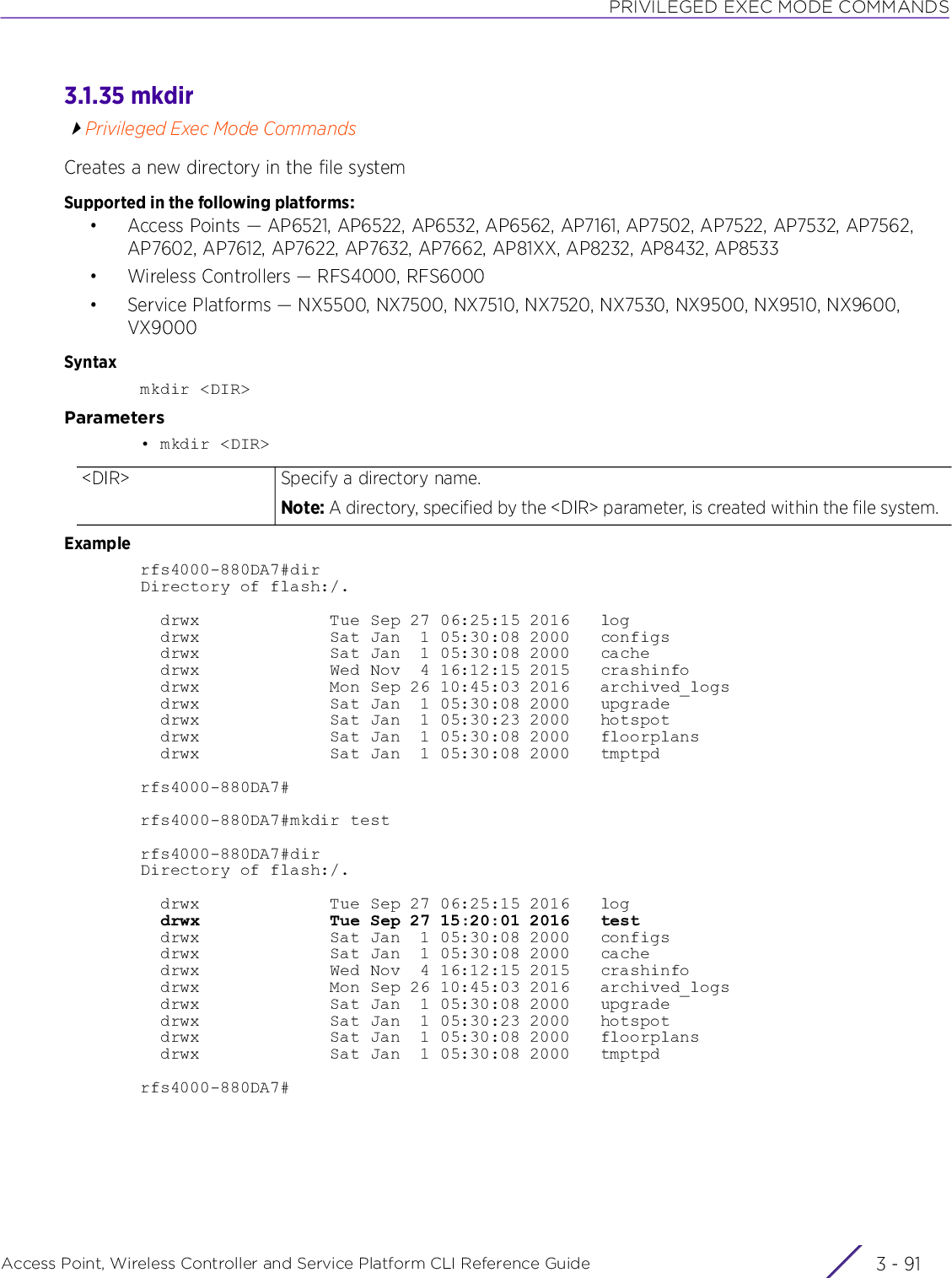 PRIVILEGED EXEC MODE COMMANDSAccess Point, Wireless Controller and Service Platform CLI Reference Guide 3 - 913.1.35 mkdirPrivileged Exec Mode CommandsCreates a new directory in the file systemSupported in the following platforms:• Access Points — AP6521, AP6522, AP6532, AP6562, AP7161, AP7502, AP7522, AP7532, AP7562, AP7602, AP7612, AP7622, AP7632, AP7662, AP81XX, AP8232, AP8432, AP8533• Wireless Controllers — RFS4000, RFS6000• Service Platforms — NX5500, NX7500, NX7510, NX7520, NX7530, NX9500, NX9510, NX9600, VX9000Syntaxmkdir &lt;DIR&gt;Parameters• mkdir &lt;DIR&gt;Examplerfs4000-880DA7#dirDirectory of flash:/.  drwx             Tue Sep 27 06:25:15 2016   log  drwx             Sat Jan  1 05:30:08 2000   configs  drwx             Sat Jan  1 05:30:08 2000   cache  drwx             Wed Nov  4 16:12:15 2015   crashinfo  drwx             Mon Sep 26 10:45:03 2016   archived_logs  drwx             Sat Jan  1 05:30:08 2000   upgrade  drwx             Sat Jan  1 05:30:23 2000   hotspot  drwx             Sat Jan  1 05:30:08 2000   floorplans  drwx             Sat Jan  1 05:30:08 2000   tmptpdrfs4000-880DA7#rfs4000-880DA7#mkdir testrfs4000-880DA7#dirDirectory of flash:/.  drwx             Tue Sep 27 06:25:15 2016   log  drwx             Tue Sep 27 15:20:01 2016   test  drwx             Sat Jan  1 05:30:08 2000   configs  drwx             Sat Jan  1 05:30:08 2000   cache  drwx             Wed Nov  4 16:12:15 2015   crashinfo  drwx             Mon Sep 26 10:45:03 2016   archived_logs  drwx             Sat Jan  1 05:30:08 2000   upgrade  drwx             Sat Jan  1 05:30:23 2000   hotspot  drwx             Sat Jan  1 05:30:08 2000   floorplans  drwx             Sat Jan  1 05:30:08 2000   tmptpdrfs4000-880DA7#&lt;DIR&gt; Specify a directory name.Note: A directory, specified by the &lt;DIR&gt; parameter, is created within the file system.