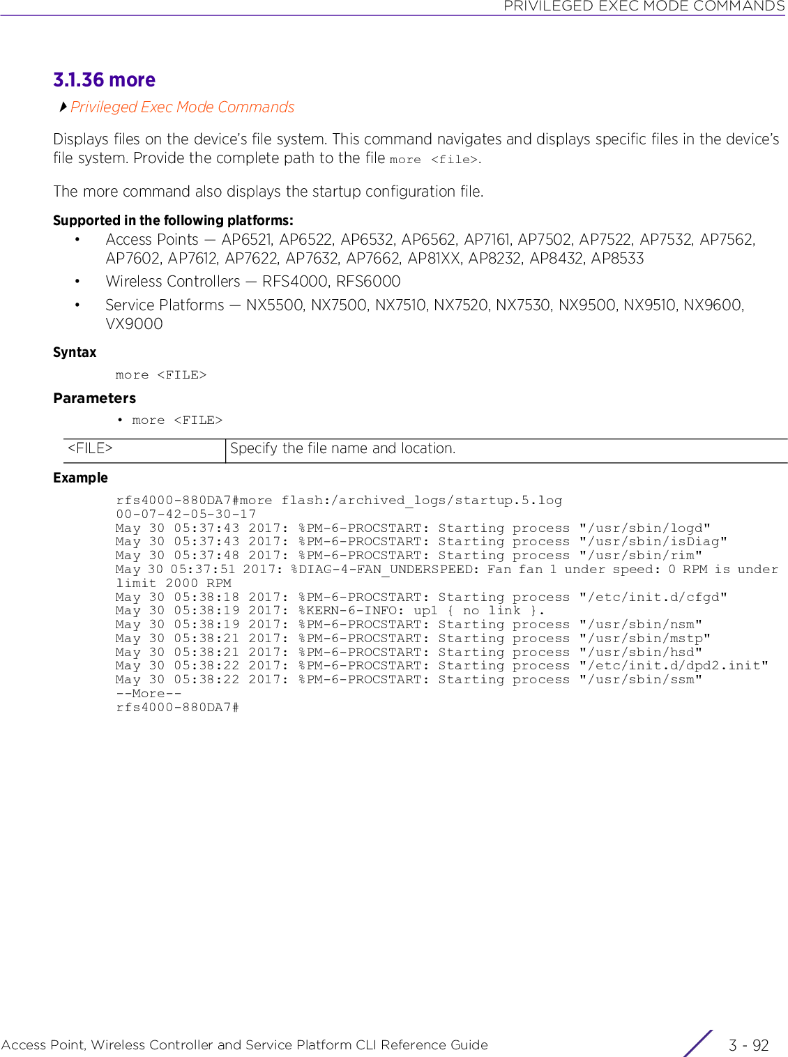 PRIVILEGED EXEC MODE COMMANDSAccess Point, Wireless Controller and Service Platform CLI Reference Guide  3 - 923.1.36 morePrivileged Exec Mode CommandsDisplays files on the device’s file system. This command navigates and displays specific files in the device’s file system. Provide the complete path to the file more &lt;file&gt;.The more command also displays the startup configuration file.Supported in the following platforms:• Access Points — AP6521, AP6522, AP6532, AP6562, AP7161, AP7502, AP7522, AP7532, AP7562, AP7602, AP7612, AP7622, AP7632, AP7662, AP81XX, AP8232, AP8432, AP8533• Wireless Controllers — RFS4000, RFS6000• Service Platforms — NX5500, NX7500, NX7510, NX7520, NX7530, NX9500, NX9510, NX9600, VX9000Syntaxmore &lt;FILE&gt;Parameters• more &lt;FILE&gt;Examplerfs4000-880DA7#more flash:/archived_logs/startup.5.log00-07-42-05-30-17May 30 05:37:43 2017: %PM-6-PROCSTART: Starting process &quot;/usr/sbin/logd&quot;May 30 05:37:43 2017: %PM-6-PROCSTART: Starting process &quot;/usr/sbin/isDiag&quot;May 30 05:37:48 2017: %PM-6-PROCSTART: Starting process &quot;/usr/sbin/rim&quot;May 30 05:37:51 2017: %DIAG-4-FAN_UNDERSPEED: Fan fan 1 under speed: 0 RPM is under limit 2000 RPMMay 30 05:38:18 2017: %PM-6-PROCSTART: Starting process &quot;/etc/init.d/cfgd&quot;May 30 05:38:19 2017: %KERN-6-INFO: up1 { no link }.May 30 05:38:19 2017: %PM-6-PROCSTART: Starting process &quot;/usr/sbin/nsm&quot;May 30 05:38:21 2017: %PM-6-PROCSTART: Starting process &quot;/usr/sbin/mstp&quot;May 30 05:38:21 2017: %PM-6-PROCSTART: Starting process &quot;/usr/sbin/hsd&quot;May 30 05:38:22 2017: %PM-6-PROCSTART: Starting process &quot;/etc/init.d/dpd2.init&quot;May 30 05:38:22 2017: %PM-6-PROCSTART: Starting process &quot;/usr/sbin/ssm&quot;--More--rfs4000-880DA7#&lt;FILE&gt; Specify the file name and location.