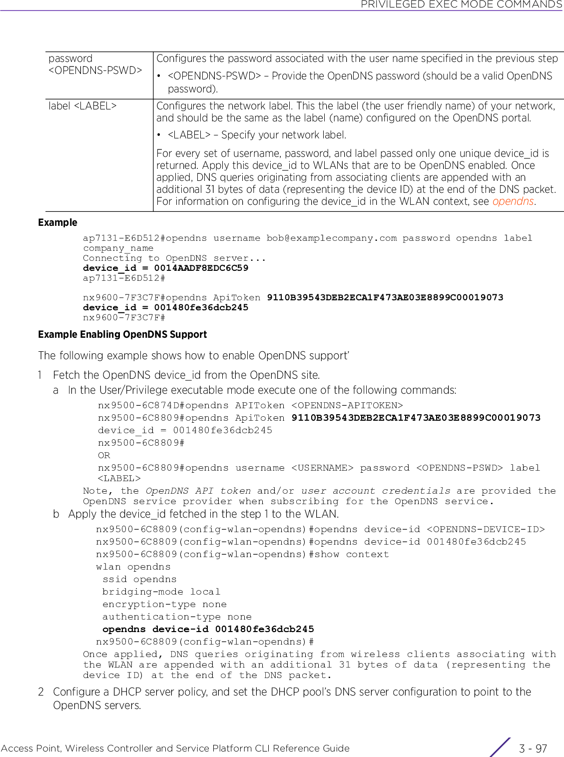 PRIVILEGED EXEC MODE COMMANDSAccess Point, Wireless Controller and Service Platform CLI Reference Guide 3 - 97Exampleap7131-E6D512#opendns username bob@examplecompany.com password opendns label company_nameConnecting to OpenDNS server...device_id = 0014AADF8EDC6C59ap7131-E6D512#nx9600-7F3C7F#opendns ApiToken 9110B39543DEB2ECA1F473AE03E8899C00019073  device_id = 001480fe36dcb245nx9600-7F3C7F#Example Enabling OpenDNS SupportThe following example shows how to enable OpenDNS support’1 Fetch the OpenDNS device_id from the OpenDNS site.a In the User/Privilege executable mode execute one of the following commands:nx9500-6C874D#opendns APIToken &lt;OPENDNS-APITOKEN&gt;nx9500-6C8809#opendns ApiToken 9110B39543DEB2ECA1F473AE03E8899C00019073  device_id = 001480fe36dcb245nx9500-6C8809#ORnx9500-6C8809#opendns username &lt;USERNAME&gt; password &lt;OPENDNS-PSWD&gt; label &lt;LABEL&gt;Note, the OpenDNS API token and/or user account credentials are provided the OpenDNS service provider when subscribing for the OpenDNS service.b Apply the device_id fetched in the step 1 to the WLAN.nx9500-6C8809(config-wlan-opendns)#opendns device-id &lt;OPENDNS-DEVICE-ID&gt;nx9500-6C8809(config-wlan-opendns)#opendns device-id 001480fe36dcb245nx9500-6C8809(config-wlan-opendns)#show contextwlan opendns ssid opendns bridging-mode local encryption-type none authentication-type none opendns device-id 001480fe36dcb245nx9500-6C8809(config-wlan-opendns)#Once applied, DNS queries originating from wireless clients associating with the WLAN are appended with an additional 31 bytes of data (representing the device ID) at the end of the DNS packet.2 Configure a DHCP server policy, and set the DHCP pool’s DNS server configuration to point to the OpenDNS servers.password &lt;OPENDNS-PSWD&gt;Configures the password associated with the user name specified in the previous step• &lt;OPENDNS-PSWD&gt; – Provide the OpenDNS password (should be a valid OpenDNS password).label &lt;LABEL&gt; Configures the network label. This the label (the user friendly name) of your network, and should be the same as the label (name) configured on the OpenDNS portal.• &lt;LABEL&gt; – Specify your network label.For every set of username, password, and label passed only one unique device_id is returned. Apply this device_id to WLANs that are to be OpenDNS enabled. Once applied, DNS queries originating from associating clients are appended with an additional 31 bytes of data (representing the device ID) at the end of the DNS packet. For information on configuring the device_id in the WLAN context, see opendns.