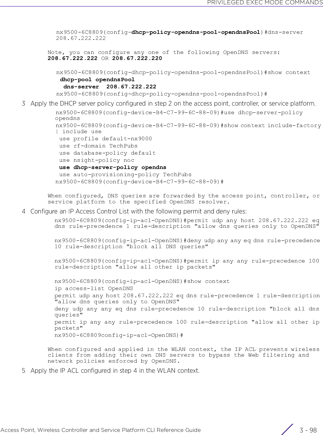 PRIVILEGED EXEC MODE COMMANDSAccess Point, Wireless Controller and Service Platform CLI Reference Guide  3 - 98nx9500-6C8809(config-dhcp-policy-opendns-pool-opendnsPool)#dns-server 208.67.222.222Note, you can configure any one of the following OpenDNS servers: 208.67.222.222 OR 208.67.222.220nx9500-6C8809(config-dhcp-policy-opendns-pool-opendnsPool)#show context dhcp-pool opendnsPool  dns-server  208.67.222.222nx9500-6C8809(config-dhcp-policy-opendns-pool-opendnsPool)#3 Apply the DHCP server policy configured in step 2 on the access point, controller, or service platform.nx9500-6C8809(config-device-B4-C7-99-6C-88-09)#use dhcp-server-policy opendnsnx9500-6C8809(config-device-B4-C7-99-6C-88-09)#show context include-factory | include use use profile default-nx9000 use rf-domain TechPubs use database-policy default use nsight-policy noc use dhcp-server-policy opendns use auto-provisioning-policy TechPubsnx9500-6C8809(config-device-B4-C7-99-6C-88-09)#When configured, DNS queries are forwarded by the access point, controller, or service platform to the specified OpenDNS resolver.4 Configure an IP Access Control List with the following permit and deny rules:nx9500-6C8809(config-ip-acl-OpenDNS)#permit udp any host 208.67.222.222 eq dns rule-precedence 1 rule-description &quot;allow dns queries only to OpenDNS&quot;nx9500-6C8809(config-ip-acl-OpenDNS)#deny udp any any eq dns rule-precedence 10 rule-description &quot;block all DNS queries&quot;nx9500-6C8809(config-ip-acl-OpenDNS)#permit ip any any rule-precedence 100 rule-description &quot;allow all other ip packets&quot;nx9500-6C8809(config-ip-acl-OpenDNS)#show contextip access-list OpenDNSpermit udp any host 208.67.222.222 eq dns rule-precedence 1 rule-description &quot;allow dns queries only to OpenDNS&quot;deny udp any any eq dns rule-precedence 10 rule-description &quot;block all dns queries&quot;permit ip any any rule-precedence 100 rule-description &quot;allow all other ip packets&quot;nx9500-6C8809config-ip-acl-OpenDNS)#When configured and applied in the WLAN context, the IP ACL prevents wireless clients from adding their own DNS servers to bypass the Web filtering and network policies enforced by OpenDNS.5 Apply the IP ACL configured in step 4 in the WLAN context.