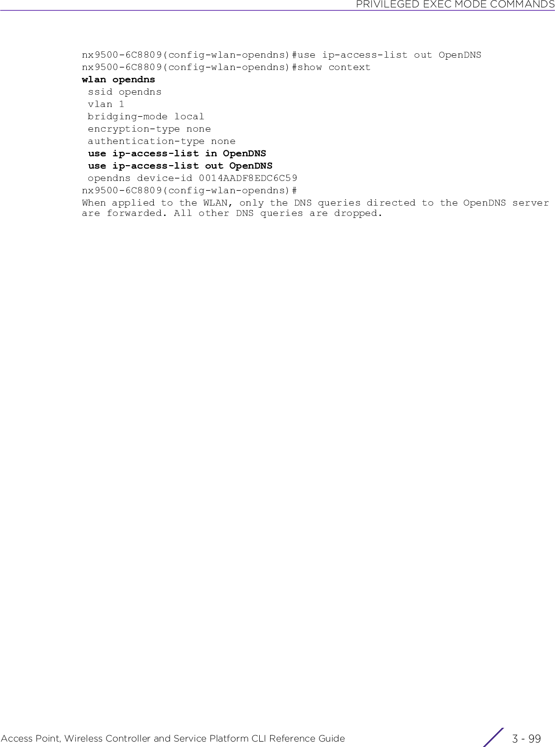 PRIVILEGED EXEC MODE COMMANDSAccess Point, Wireless Controller and Service Platform CLI Reference Guide 3 - 99nx9500-6C8809(config-wlan-opendns)#use ip-access-list out OpenDNSnx9500-6C8809(config-wlan-opendns)#show contextwlan opendns ssid opendns vlan 1 bridging-mode local encryption-type none authentication-type none use ip-access-list in OpenDNS use ip-access-list out OpenDNS opendns device-id 0014AADF8EDC6C59nx9500-6C8809(config-wlan-opendns)#When applied to the WLAN, only the DNS queries directed to the OpenDNS server are forwarded. All other DNS queries are dropped.