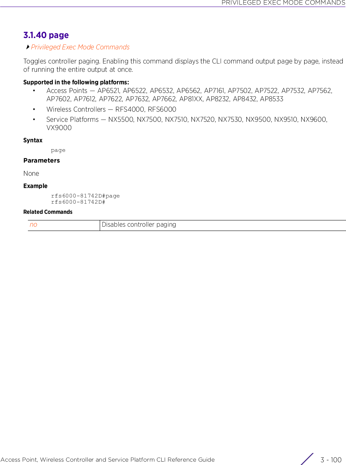 PRIVILEGED EXEC MODE COMMANDSAccess Point, Wireless Controller and Service Platform CLI Reference Guide  3 - 1003.1.40 pagePrivileged Exec Mode CommandsToggles controller paging. Enabling this command displays the CLI command output page by page, instead of running the entire output at once.Supported in the following platforms:• Access Points — AP6521, AP6522, AP6532, AP6562, AP7161, AP7502, AP7522, AP7532, AP7562, AP7602, AP7612, AP7622, AP7632, AP7662, AP81XX, AP8232, AP8432, AP8533• Wireless Controllers — RFS4000, RFS6000• Service Platforms — NX5500, NX7500, NX7510, NX7520, NX7530, NX9500, NX9510, NX9600, VX9000SyntaxpageParametersNoneExamplerfs6000-81742D#pagerfs6000-81742D#Related Commandsno Disables controller paging