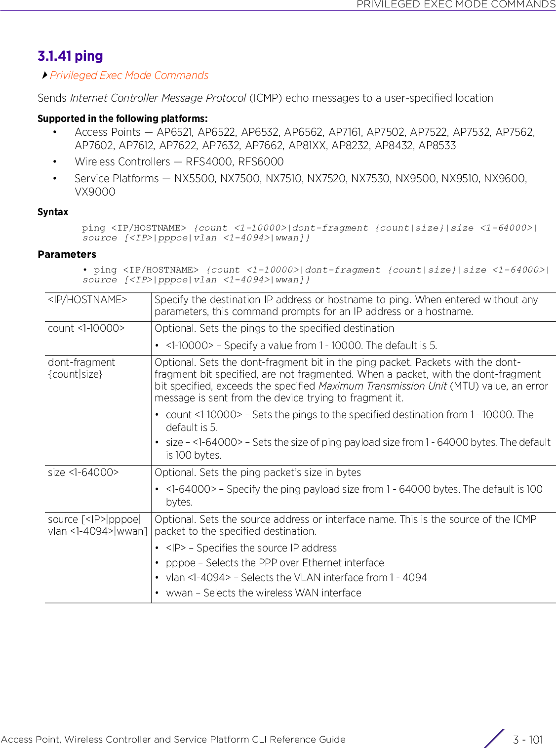 PRIVILEGED EXEC MODE COMMANDSAccess Point, Wireless Controller and Service Platform CLI Reference Guide 3 - 1013.1.41 pingPrivileged Exec Mode CommandsSends Internet Controller Message Protocol (ICMP) echo messages to a user-specified locationSupported in the following platforms:• Access Points — AP6521, AP6522, AP6532, AP6562, AP7161, AP7502, AP7522, AP7532, AP7562, AP7602, AP7612, AP7622, AP7632, AP7662, AP81XX, AP8232, AP8432, AP8533• Wireless Controllers — RFS4000, RFS6000• Service Platforms — NX5500, NX7500, NX7510, NX7520, NX7530, NX9500, NX9510, NX9600, VX9000Syntaxping &lt;IP/HOSTNAME&gt; {count &lt;1-10000&gt;|dont-fragment {count|size}|size &lt;1-64000&gt;|source [&lt;IP&gt;|pppoe|vlan &lt;1-4094&gt;|wwan]}Parameters• ping &lt;IP/HOSTNAME&gt; {count &lt;1-10000&gt;|dont-fragment {count|size}|size &lt;1-64000&gt;|source [&lt;IP&gt;|pppoe|vlan &lt;1-4094&gt;|wwan]}&lt;IP/HOSTNAME&gt; Specify the destination IP address or hostname to ping. When entered without any parameters, this command prompts for an IP address or a hostname.count &lt;1-10000&gt; Optional. Sets the pings to the specified destination• &lt;1-10000&gt; – Specify a value from 1 - 10000. The default is 5.dont-fragment {count|size}Optional. Sets the dont-fragment bit in the ping packet. Packets with the dont-fragment bit specified, are not fragmented. When a packet, with the dont-fragment bit specified, exceeds the specified Maximum Transmission Unit (MTU) value, an error message is sent from the device trying to fragment it.• count &lt;1-10000&gt; – Sets the pings to the specified destination from 1 - 10000. The default is 5.• size – &lt;1-64000&gt; – Sets the size of ping payload size from 1 - 64000 bytes. The default is 100 bytes.size &lt;1-64000&gt; Optional. Sets the ping packet’s size in bytes• &lt;1-64000&gt; – Specify the ping payload size from 1 - 64000 bytes. The default is 100 bytes.source [&lt;IP&gt;|pppoe|vlan &lt;1-4094&gt;|wwan]Optional. Sets the source address or interface name. This is the source of the ICMP packet to the specified destination.• &lt;IP&gt; – Specifies the source IP address• pppoe – Selects the PPP over Ethernet interface• vlan &lt;1-4094&gt; – Selects the VLAN interface from 1 - 4094• wwan – Selects the wireless WAN interface