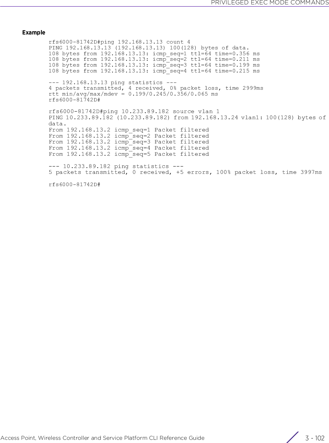 PRIVILEGED EXEC MODE COMMANDSAccess Point, Wireless Controller and Service Platform CLI Reference Guide  3 - 102Examplerfs6000-81742D#ping 192.168.13.13 count 4PING 192.168.13.13 (192.168.13.13) 100(128) bytes of data.108 bytes from 192.168.13.13: icmp_seq=1 ttl=64 time=0.356 ms108 bytes from 192.168.13.13: icmp_seq=2 ttl=64 time=0.211 ms108 bytes from 192.168.13.13: icmp_seq=3 ttl=64 time=0.199 ms108 bytes from 192.168.13.13: icmp_seq=4 ttl=64 time=0.215 ms--- 192.168.13.13 ping statistics ---4 packets transmitted, 4 received, 0% packet loss, time 2999msrtt min/avg/max/mdev = 0.199/0.245/0.356/0.065 msrfs6000-81742D#rfs6000-81742D#ping 10.233.89.182 source vlan 1PING 10.233.89.182 (10.233.89.182) from 192.168.13.24 vlan1: 100(128) bytes of data.From 192.168.13.2 icmp_seq=1 Packet filteredFrom 192.168.13.2 icmp_seq=2 Packet filteredFrom 192.168.13.2 icmp_seq=3 Packet filteredFrom 192.168.13.2 icmp_seq=4 Packet filteredFrom 192.168.13.2 icmp_seq=5 Packet filtered--- 10.233.89.182 ping statistics ---5 packets transmitted, 0 received, +5 errors, 100% packet loss, time 3997msrfs6000-81742D#