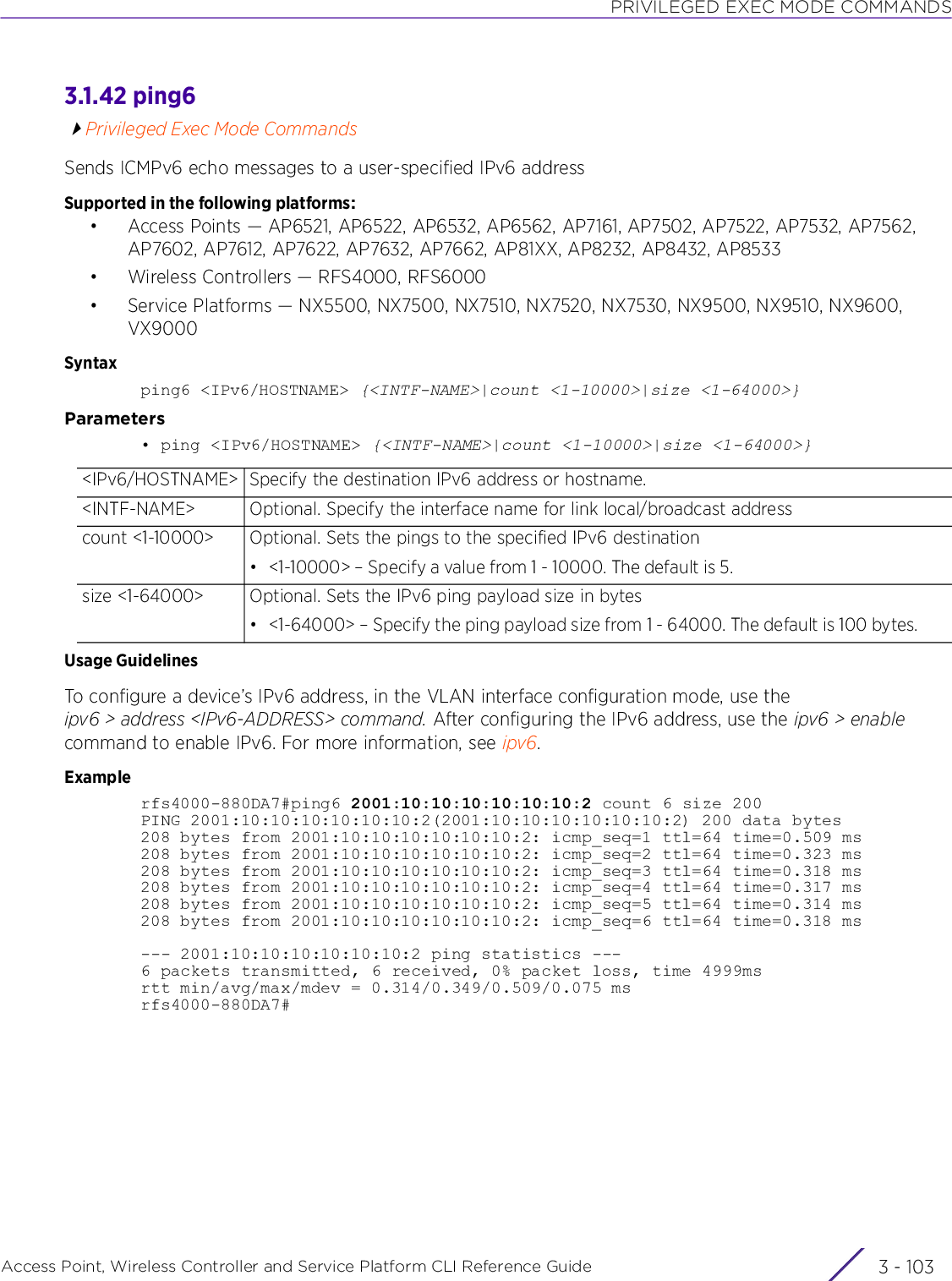 PRIVILEGED EXEC MODE COMMANDSAccess Point, Wireless Controller and Service Platform CLI Reference Guide 3 - 1033.1.42 ping6Privileged Exec Mode CommandsSends ICMPv6 echo messages to a user-specified IPv6 addressSupported in the following platforms:• Access Points — AP6521, AP6522, AP6532, AP6562, AP7161, AP7502, AP7522, AP7532, AP7562, AP7602, AP7612, AP7622, AP7632, AP7662, AP81XX, AP8232, AP8432, AP8533• Wireless Controllers — RFS4000, RFS6000• Service Platforms — NX5500, NX7500, NX7510, NX7520, NX7530, NX9500, NX9510, NX9600, VX9000Syntaxping6 &lt;IPv6/HOSTNAME&gt; {&lt;INTF-NAME&gt;|count &lt;1-10000&gt;|size &lt;1-64000&gt;}Parameters• ping &lt;IPv6/HOSTNAME&gt; {&lt;INTF-NAME&gt;|count &lt;1-10000&gt;|size &lt;1-64000&gt;}Usage GuidelinesTo configure a device’s IPv6 address, in the VLAN interface configuration mode, use the ipv6 &gt; address &lt;IPv6-ADDRESS&gt; command. After configuring the IPv6 address, use the ipv6 &gt; enable command to enable IPv6. For more information, see ipv6.Examplerfs4000-880DA7#ping6 2001:10:10:10:10:10:10:2 count 6 size 200PING 2001:10:10:10:10:10:10:2(2001:10:10:10:10:10:10:2) 200 data bytes208 bytes from 2001:10:10:10:10:10:10:2: icmp_seq=1 ttl=64 time=0.509 ms208 bytes from 2001:10:10:10:10:10:10:2: icmp_seq=2 ttl=64 time=0.323 ms208 bytes from 2001:10:10:10:10:10:10:2: icmp_seq=3 ttl=64 time=0.318 ms208 bytes from 2001:10:10:10:10:10:10:2: icmp_seq=4 ttl=64 time=0.317 ms208 bytes from 2001:10:10:10:10:10:10:2: icmp_seq=5 ttl=64 time=0.314 ms208 bytes from 2001:10:10:10:10:10:10:2: icmp_seq=6 ttl=64 time=0.318 ms--- 2001:10:10:10:10:10:10:2 ping statistics ---6 packets transmitted, 6 received, 0% packet loss, time 4999msrtt min/avg/max/mdev = 0.314/0.349/0.509/0.075 msrfs4000-880DA7#&lt;IPv6/HOSTNAME&gt; Specify the destination IPv6 address or hostname.&lt;INTF-NAME&gt; Optional. Specify the interface name for link local/broadcast addresscount &lt;1-10000&gt; Optional. Sets the pings to the specified IPv6 destination• &lt;1-10000&gt; – Specify a value from 1 - 10000. The default is 5.size &lt;1-64000&gt; Optional. Sets the IPv6 ping payload size in bytes• &lt;1-64000&gt; – Specify the ping payload size from 1 - 64000. The default is 100 bytes.