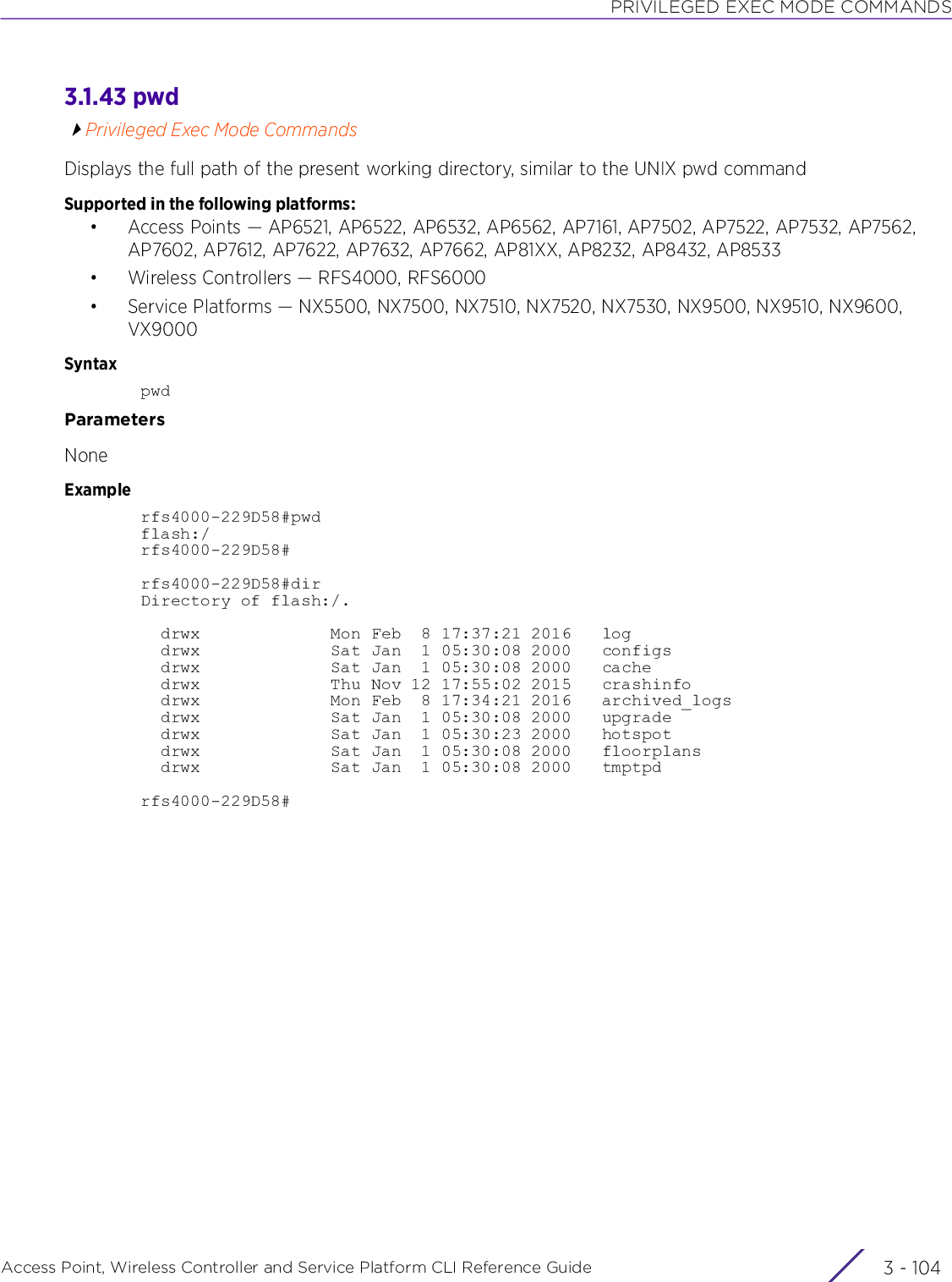 PRIVILEGED EXEC MODE COMMANDSAccess Point, Wireless Controller and Service Platform CLI Reference Guide  3 - 1043.1.43 pwdPrivileged Exec Mode CommandsDisplays the full path of the present working directory, similar to the UNIX pwd commandSupported in the following platforms:• Access Points — AP6521, AP6522, AP6532, AP6562, AP7161, AP7502, AP7522, AP7532, AP7562, AP7602, AP7612, AP7622, AP7632, AP7662, AP81XX, AP8232, AP8432, AP8533• Wireless Controllers — RFS4000, RFS6000• Service Platforms — NX5500, NX7500, NX7510, NX7520, NX7530, NX9500, NX9510, NX9600, VX9000SyntaxpwdParametersNoneExamplerfs4000-229D58#pwdflash:/rfs4000-229D58#rfs4000-229D58#dirDirectory of flash:/.  drwx             Mon Feb  8 17:37:21 2016   log  drwx             Sat Jan  1 05:30:08 2000   configs  drwx             Sat Jan  1 05:30:08 2000   cache  drwx             Thu Nov 12 17:55:02 2015   crashinfo  drwx             Mon Feb  8 17:34:21 2016   archived_logs  drwx             Sat Jan  1 05:30:08 2000   upgrade  drwx             Sat Jan  1 05:30:23 2000   hotspot  drwx             Sat Jan  1 05:30:08 2000   floorplans  drwx             Sat Jan  1 05:30:08 2000   tmptpdrfs4000-229D58#