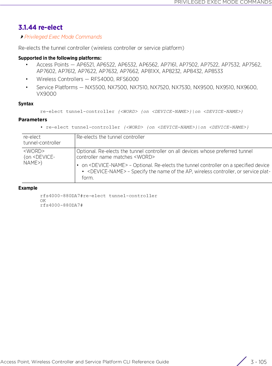 PRIVILEGED EXEC MODE COMMANDSAccess Point, Wireless Controller and Service Platform CLI Reference Guide 3 - 1053.1.44 re-electPrivileged Exec Mode CommandsRe-elects the tunnel controller (wireless controller or service platform)Supported in the following platforms:• Access Points — AP6521, AP6522, AP6532, AP6562, AP7161, AP7502, AP7522, AP7532, AP7562, AP7602, AP7612, AP7622, AP7632, AP7662, AP81XX, AP8232, AP8432, AP8533• Wireless Controllers — RFS4000, RFS6000• Service Platforms — NX5500, NX7500, NX7510, NX7520, NX7530, NX9500, NX9510, NX9600, VX9000Syntaxre-elect tunnel-controller {&lt;WORD&gt; {on &lt;DEVICE-NAME&gt;}|on &lt;DEVICE-NAME&gt;}Parameters• re-elect tunnel-controller {&lt;WORD&gt; {on &lt;DEVICE-NAME&gt;}|on &lt;DEVICE-NAME&gt;}Examplerfs4000-880DA7#re-elect tunnel-controllerOKrfs4000-880DA7#re-elect tunnel-controllerRe-elects the tunnel controller&lt;WORD&gt; {on &lt;DEVICE-NAME&gt;}Optional. Re-elects the tunnel controller on all devices whose preferred tunnel controller name matches &lt;WORD&gt;• on &lt;DEVICE-NAME&gt; – Optional. Re-elects the tunnel controller on a specified device• &lt;DEVICE-NAME&gt; – Specify the name of the AP, wireless controller, or service plat-form.