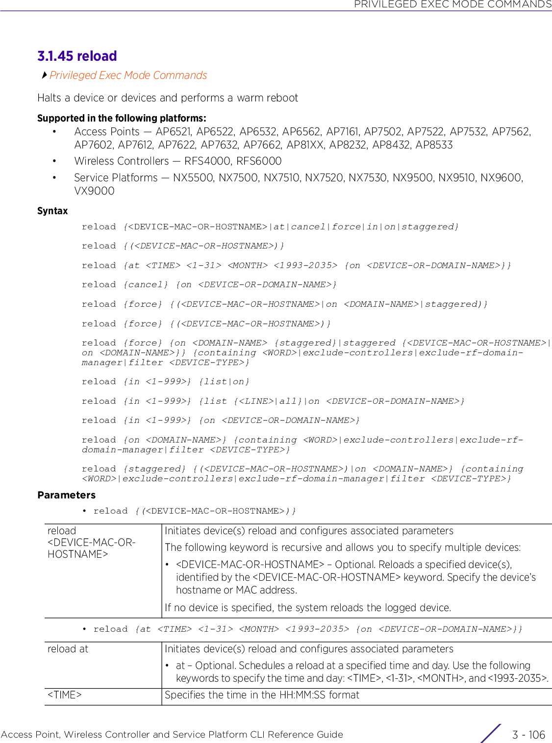 PRIVILEGED EXEC MODE COMMANDSAccess Point, Wireless Controller and Service Platform CLI Reference Guide  3 - 1063.1.45 reloadPrivileged Exec Mode CommandsHalts a device or devices and performs a warm rebootSupported in the following platforms:• Access Points — AP6521, AP6522, AP6532, AP6562, AP7161, AP7502, AP7522, AP7532, AP7562, AP7602, AP7612, AP7622, AP7632, AP7662, AP81XX, AP8232, AP8432, AP8533• Wireless Controllers — RFS4000, RFS6000• Service Platforms — NX5500, NX7500, NX7510, NX7520, NX7530, NX9500, NX9510, NX9600, VX9000Syntaxreload {&lt;DEVICE-MAC-OR-HOSTNAME&gt;|at|cancel|force|in|on|staggered}reload {(&lt;DEVICE-MAC-OR-HOSTNAME&gt;)}reload {at &lt;TIME&gt; &lt;1-31&gt; &lt;MONTH&gt; &lt;1993-2035&gt; {on &lt;DEVICE-OR-DOMAIN-NAME&gt;}}reload {cancel} {on &lt;DEVICE-OR-DOMAIN-NAME&gt;}reload {force} {(&lt;DEVICE-MAC-OR-HOSTNAME&gt;|on &lt;DOMAIN-NAME&gt;|staggered)}reload {force} {(&lt;DEVICE-MAC-OR-HOSTNAME&gt;)}reload {force} {on &lt;DOMAIN-NAME&gt; {staggered}|staggered {&lt;DEVICE-MAC-OR-HOSTNAME&gt;|on &lt;DOMAIN-NAME&gt;}} {containing &lt;WORD&gt;|exclude-controllers|exclude-rf-domain-manager|filter &lt;DEVICE-TYPE&gt;}reload {in &lt;1-999&gt;} {list|on}reload {in &lt;1-999&gt;} {list {&lt;LINE&gt;|all}|on &lt;DEVICE-OR-DOMAIN-NAME&gt;}reload {in &lt;1-999&gt;} {on &lt;DEVICE-OR-DOMAIN-NAME&gt;}reload {on &lt;DOMAIN-NAME&gt;} {containing &lt;WORD&gt;|exclude-controllers|exclude-rf-domain-manager|filter &lt;DEVICE-TYPE&gt;}reload {staggered} {(&lt;DEVICE-MAC-OR-HOSTNAME&gt;)|on &lt;DOMAIN-NAME&gt;} {containing &lt;WORD&gt;|exclude-controllers|exclude-rf-domain-manager|filter &lt;DEVICE-TYPE&gt;}Parameters• reload {(&lt;DEVICE-MAC-OR-HOSTNAME&gt;)}• reload {at &lt;TIME&gt; &lt;1-31&gt; &lt;MONTH&gt; &lt;1993-2035&gt; {on &lt;DEVICE-OR-DOMAIN-NAME&gt;}}reload &lt;DEVICE-MAC-OR-HOSTNAME&gt;Initiates device(s) reload and configures associated parametersThe following keyword is recursive and allows you to specify multiple devices:• &lt;DEVICE-MAC-OR-HOSTNAME&gt; – Optional. Reloads a specified device(s), identified by the &lt;DEVICE-MAC-OR-HOSTNAME&gt; keyword. Specify the device’s hostname or MAC address.If no device is specified, the system reloads the logged device.reload at Initiates device(s) reload and configures associated parameters• at – Optional. Schedules a reload at a specified time and day. Use the following keywords to specify the time and day: &lt;TIME&gt;, &lt;1-31&gt;, &lt;MONTH&gt;, and &lt;1993-2035&gt;.&lt;TIME&gt; Specifies the time in the HH:MM:SS format