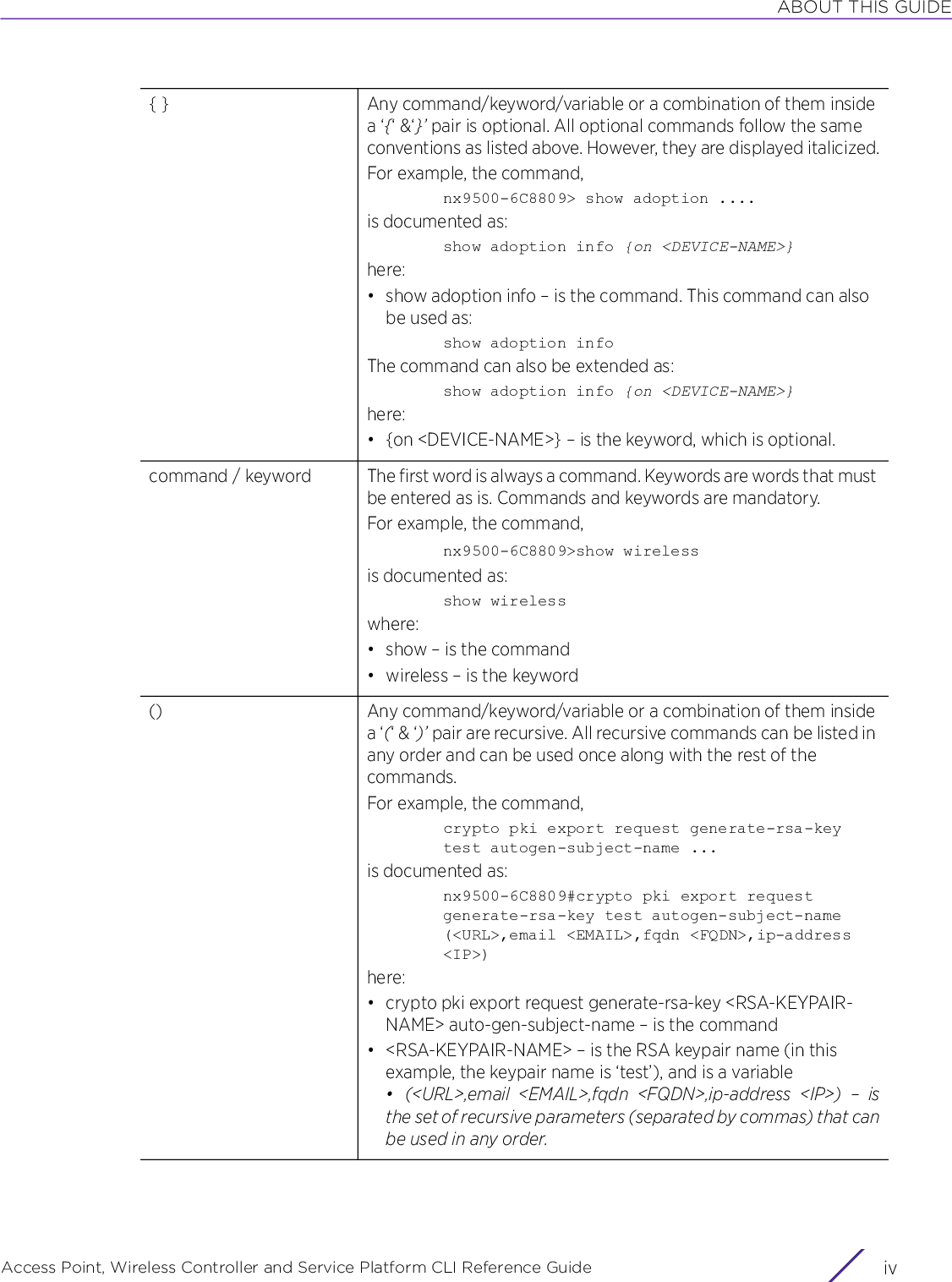 ABOUT THIS GUIDEAccess Point, Wireless Controller and Service Platform CLI Reference Guide  iv{ } Any command/keyword/variable or a combination of them inside a ‘{‘ &amp;‘}’ pair is optional. All optional commands follow the same conventions as listed above. However, they are displayed italicized.For example, the command,nx9500-6C8809&gt; show adoption ....is documented as:show adoption info {on &lt;DEVICE-NAME&gt;}here:• show adoption info – is the command. This command can also be used as:show adoption infoThe command can also be extended as:show adoption info {on &lt;DEVICE-NAME&gt;}here:• {on &lt;DEVICE-NAME&gt;} – is the keyword, which is optional.command / keyword The first word is always a command. Keywords are words that must be entered as is. Commands and keywords are mandatory.For example, the command,nx9500-6C8809&gt;show wirelessis documented as:show wirelesswhere:• show – is the command• wireless – is the keyword() Any command/keyword/variable or a combination of them inside a ‘(‘ &amp; ‘)’ pair are recursive. All recursive commands can be listed in any order and can be used once along with the rest of the commands.For example, the command,crypto pki export request generate-rsa-key test autogen-subject-name ...is documented as:nx9500-6C8809#crypto pki export request generate-rsa-key test autogen-subject-name (&lt;URL&gt;,email &lt;EMAIL&gt;,fqdn &lt;FQDN&gt;,ip-address &lt;IP&gt;)here:• crypto pki export request generate-rsa-key &lt;RSA-KEYPAIR-NAME&gt; auto-gen-subject-name – is the command• &lt;RSA-KEYPAIR-NAME&gt; – is the RSA keypair name (in this example, the keypair name is ‘test’), and is a variable• (&lt;URL&gt;,email &lt;EMAIL&gt;,fqdn &lt;FQDN&gt;,ip-address &lt;IP&gt;) – isthe set of recursive parameters (separated by commas) that canbe used in any order.