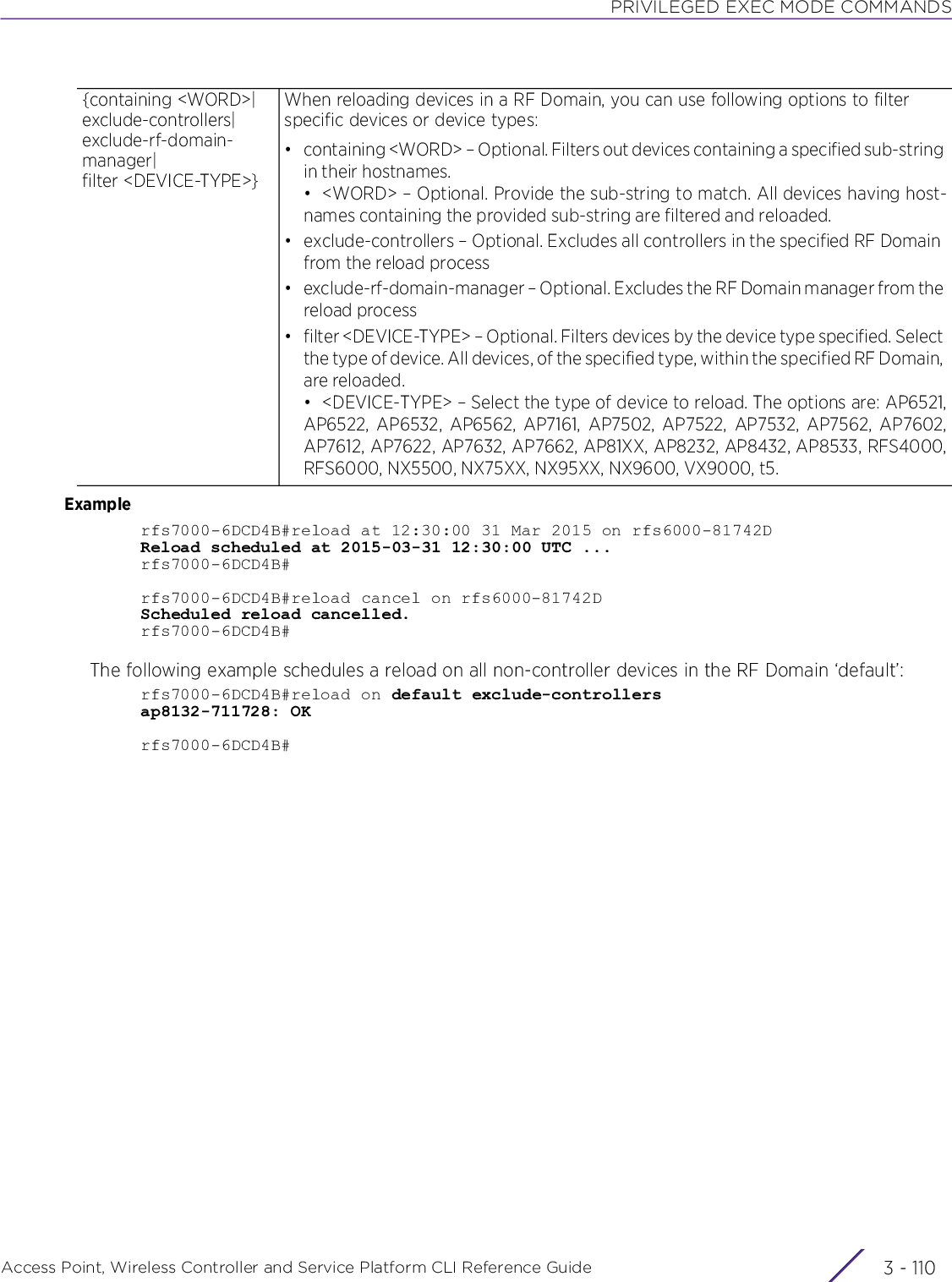 PRIVILEGED EXEC MODE COMMANDSAccess Point, Wireless Controller and Service Platform CLI Reference Guide  3 - 110Examplerfs7000-6DCD4B#reload at 12:30:00 31 Mar 2015 on rfs6000-81742DReload scheduled at 2015-03-31 12:30:00 UTC ...rfs7000-6DCD4B#rfs7000-6DCD4B#reload cancel on rfs6000-81742DScheduled reload cancelled.rfs7000-6DCD4B#The following example schedules a reload on all non-controller devices in the RF Domain ‘default’:rfs7000-6DCD4B#reload on default exclude-controllersap8132-711728: OKrfs7000-6DCD4B#{containing &lt;WORD&gt;|exclude-controllers|exclude-rf-domain-manager|filter &lt;DEVICE-TYPE&gt;}When reloading devices in a RF Domain, you can use following options to filter specific devices or device types:• containing &lt;WORD&gt; – Optional. Filters out devices containing a specified sub-string in their hostnames.• &lt;WORD&gt; – Optional. Provide the sub-string to match. All devices having host-names containing the provided sub-string are filtered and reloaded.• exclude-controllers – Optional. Excludes all controllers in the specified RF Domain from the reload process• exclude-rf-domain-manager – Optional. Excludes the RF Domain manager from the reload process• filter &lt;DEVICE-TYPE&gt; – Optional. Filters devices by the device type specified. Select the type of device. All devices, of the specified type, within the specified RF Domain, are reloaded.• &lt;DEVICE-TYPE&gt; – Select the type of device to reload. The options are: AP6521,AP6522, AP6532, AP6562, AP7161, AP7502, AP7522, AP7532, AP7562, AP7602,AP7612, AP7622, AP7632, AP7662, AP81XX, AP8232, AP8432, AP8533, RFS4000,RFS6000, NX5500, NX75XX, NX95XX, NX9600, VX9000, t5.