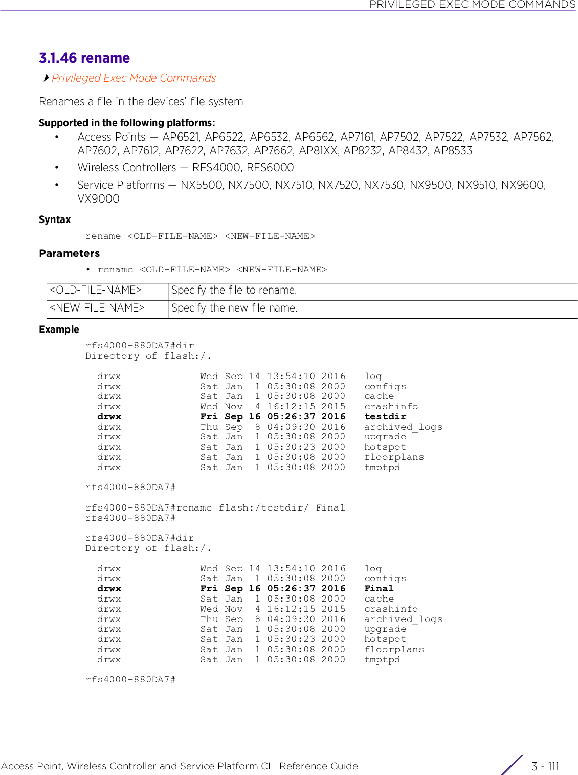 PRIVILEGED EXEC MODE COMMANDSAccess Point, Wireless Controller and Service Platform CLI Reference Guide 3 - 1113.1.46 renamePrivileged Exec Mode CommandsRenames a file in the devices’ file systemSupported in the following platforms:• Access Points — AP6521, AP6522, AP6532, AP6562, AP7161, AP7502, AP7522, AP7532, AP7562, AP7602, AP7612, AP7622, AP7632, AP7662, AP81XX, AP8232, AP8432, AP8533• Wireless Controllers — RFS4000, RFS6000• Service Platforms — NX5500, NX7500, NX7510, NX7520, NX7530, NX9500, NX9510, NX9600, VX9000Syntaxrename &lt;OLD-FILE-NAME&gt; &lt;NEW-FILE-NAME&gt;Parameters• rename &lt;OLD-FILE-NAME&gt; &lt;NEW-FILE-NAME&gt;Examplerfs4000-880DA7#dirDirectory of flash:/.  drwx             Wed Sep 14 13:54:10 2016   log  drwx             Sat Jan  1 05:30:08 2000   configs  drwx             Sat Jan  1 05:30:08 2000   cache  drwx             Wed Nov  4 16:12:15 2015   crashinfo  drwx             Fri Sep 16 05:26:37 2016   testdir  drwx             Thu Sep  8 04:09:30 2016   archived_logs  drwx             Sat Jan  1 05:30:08 2000   upgrade  drwx             Sat Jan  1 05:30:23 2000   hotspot  drwx             Sat Jan  1 05:30:08 2000   floorplans  drwx             Sat Jan  1 05:30:08 2000   tmptpdrfs4000-880DA7#rfs4000-880DA7#rename flash:/testdir/ Finalrfs4000-880DA7#rfs4000-880DA7#dirDirectory of flash:/.  drwx             Wed Sep 14 13:54:10 2016   log  drwx             Sat Jan  1 05:30:08 2000   configs  drwx             Fri Sep 16 05:26:37 2016   Final  drwx             Sat Jan  1 05:30:08 2000   cache  drwx             Wed Nov  4 16:12:15 2015   crashinfo  drwx             Thu Sep  8 04:09:30 2016   archived_logs  drwx             Sat Jan  1 05:30:08 2000   upgrade  drwx             Sat Jan  1 05:30:23 2000   hotspot  drwx             Sat Jan  1 05:30:08 2000   floorplans  drwx             Sat Jan  1 05:30:08 2000   tmptpdrfs4000-880DA7#&lt;OLD-FILE-NAME&gt; Specify the file to rename.&lt;NEW-FILE-NAME&gt; Specify the new file name.