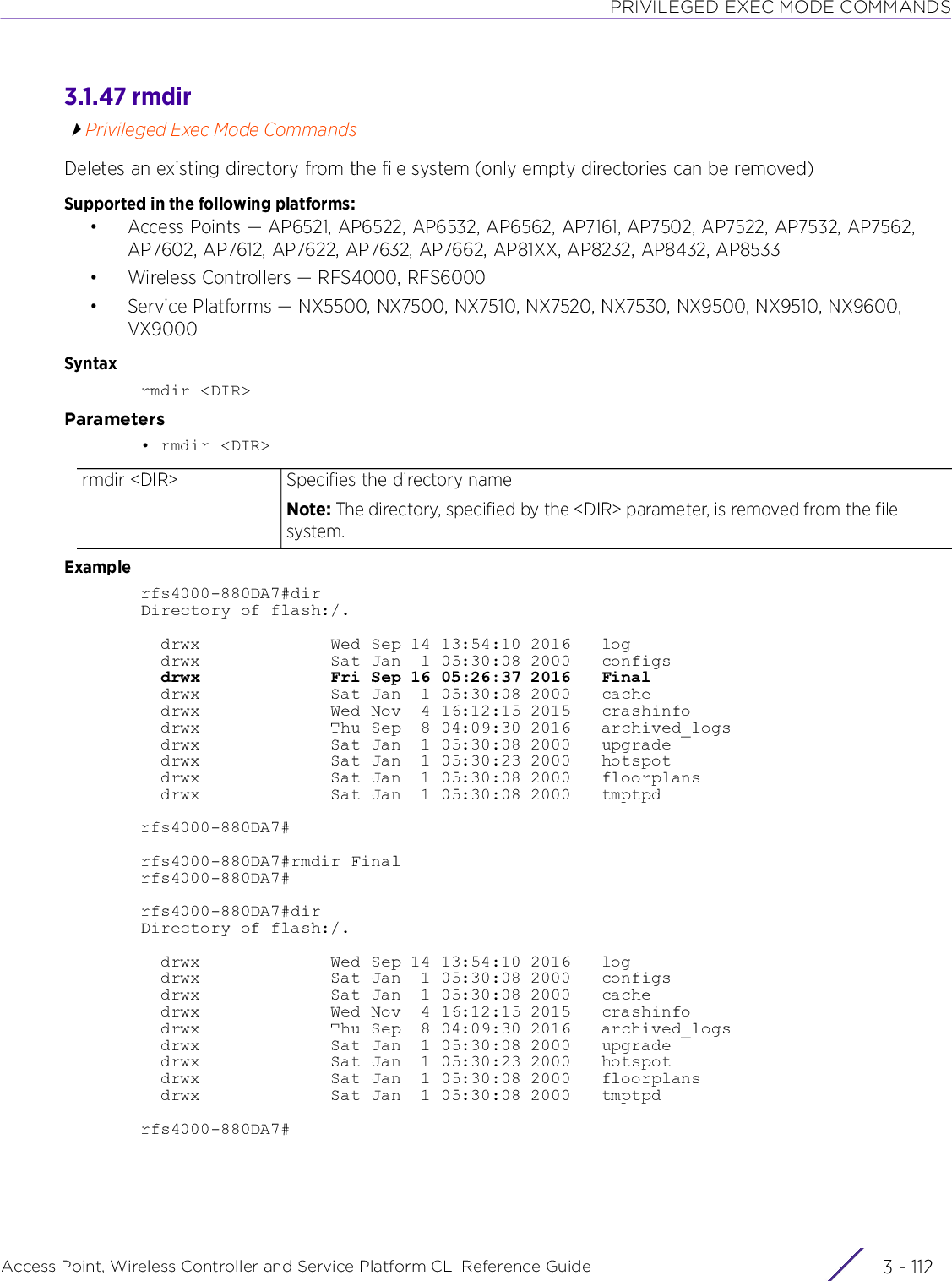 PRIVILEGED EXEC MODE COMMANDSAccess Point, Wireless Controller and Service Platform CLI Reference Guide  3 - 1123.1.47 rmdirPrivileged Exec Mode CommandsDeletes an existing directory from the file system (only empty directories can be removed)Supported in the following platforms:• Access Points — AP6521, AP6522, AP6532, AP6562, AP7161, AP7502, AP7522, AP7532, AP7562, AP7602, AP7612, AP7622, AP7632, AP7662, AP81XX, AP8232, AP8432, AP8533• Wireless Controllers — RFS4000, RFS6000• Service Platforms — NX5500, NX7500, NX7510, NX7520, NX7530, NX9500, NX9510, NX9600, VX9000Syntaxrmdir &lt;DIR&gt;Parameters• rmdir &lt;DIR&gt;Examplerfs4000-880DA7#dirDirectory of flash:/.  drwx             Wed Sep 14 13:54:10 2016   log  drwx             Sat Jan  1 05:30:08 2000   configs  drwx             Fri Sep 16 05:26:37 2016   Final  drwx             Sat Jan  1 05:30:08 2000   cache  drwx             Wed Nov  4 16:12:15 2015   crashinfo  drwx             Thu Sep  8 04:09:30 2016   archived_logs  drwx             Sat Jan  1 05:30:08 2000   upgrade  drwx             Sat Jan  1 05:30:23 2000   hotspot  drwx             Sat Jan  1 05:30:08 2000   floorplans  drwx             Sat Jan  1 05:30:08 2000   tmptpdrfs4000-880DA7#rfs4000-880DA7#rmdir Finalrfs4000-880DA7#rfs4000-880DA7#dirDirectory of flash:/.  drwx             Wed Sep 14 13:54:10 2016   log  drwx             Sat Jan  1 05:30:08 2000   configs  drwx             Sat Jan  1 05:30:08 2000   cache  drwx             Wed Nov  4 16:12:15 2015   crashinfo  drwx             Thu Sep  8 04:09:30 2016   archived_logs  drwx             Sat Jan  1 05:30:08 2000   upgrade  drwx             Sat Jan  1 05:30:23 2000   hotspot  drwx             Sat Jan  1 05:30:08 2000   floorplans  drwx             Sat Jan  1 05:30:08 2000   tmptpdrfs4000-880DA7#rmdir &lt;DIR&gt; Specifies the directory nameNote: The directory, specified by the &lt;DIR&gt; parameter, is removed from the file system.