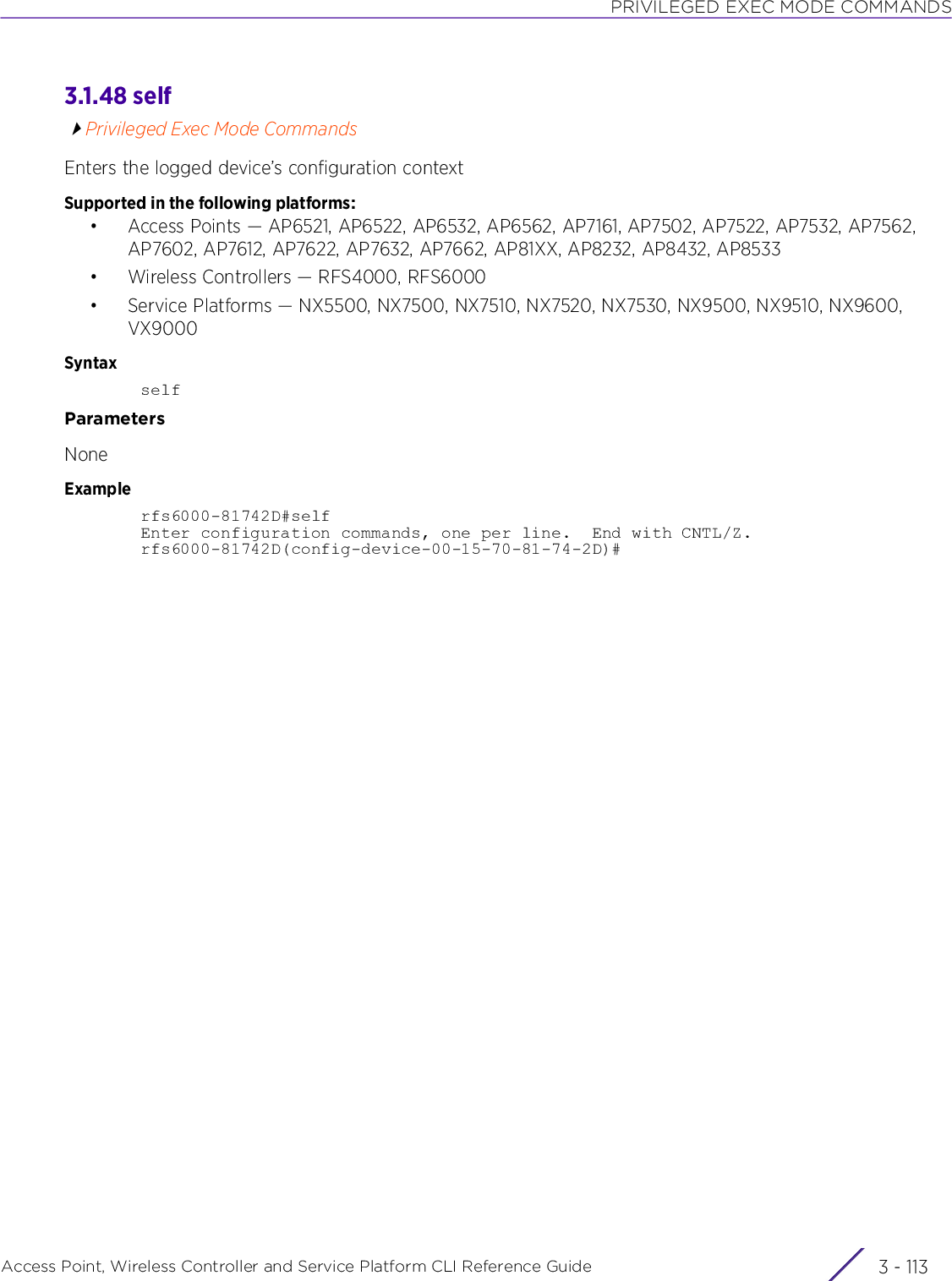 PRIVILEGED EXEC MODE COMMANDSAccess Point, Wireless Controller and Service Platform CLI Reference Guide 3 - 1133.1.48 selfPrivileged Exec Mode CommandsEnters the logged device’s configuration contextSupported in the following platforms:• Access Points — AP6521, AP6522, AP6532, AP6562, AP7161, AP7502, AP7522, AP7532, AP7562, AP7602, AP7612, AP7622, AP7632, AP7662, AP81XX, AP8232, AP8432, AP8533• Wireless Controllers — RFS4000, RFS6000• Service Platforms — NX5500, NX7500, NX7510, NX7520, NX7530, NX9500, NX9510, NX9600, VX9000SyntaxselfParametersNoneExamplerfs6000-81742D#selfEnter configuration commands, one per line.  End with CNTL/Z.rfs6000-81742D(config-device-00-15-70-81-74-2D)#