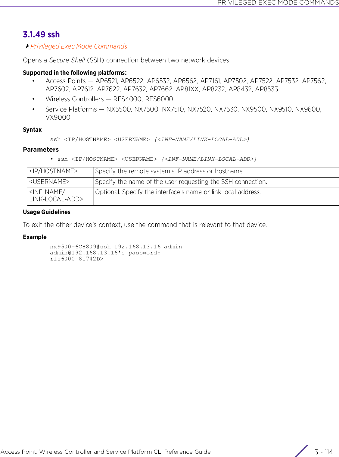 PRIVILEGED EXEC MODE COMMANDSAccess Point, Wireless Controller and Service Platform CLI Reference Guide  3 - 1143.1.49 sshPrivileged Exec Mode CommandsOpens a Secure Shell (SSH) connection between two network devicesSupported in the following platforms:• Access Points — AP6521, AP6522, AP6532, AP6562, AP7161, AP7502, AP7522, AP7532, AP7562, AP7602, AP7612, AP7622, AP7632, AP7662, AP81XX, AP8232, AP8432, AP8533• Wireless Controllers — RFS4000, RFS6000• Service Platforms — NX5500, NX7500, NX7510, NX7520, NX7530, NX9500, NX9510, NX9600, VX9000Syntaxssh &lt;IP/HOSTNAME&gt; &lt;USERNAME&gt; {&lt;INF-NAME/LINK-LOCAL-ADD&gt;}Parameters• ssh &lt;IP/HOSTNAME&gt; &lt;USERNAME&gt; {&lt;INF-NAME/LINK-LOCAL-ADD&gt;}Usage GuidelinesTo exit the other device’s context, use the command that is relevant to that device.Examplenx9500-6C8809#ssh 192.168.13.16 adminadmin@192.168.13.16&apos;s password:rfs6000-81742D&gt;&lt;IP/HOSTNAME&gt; Specify the remote system’s IP address or hostname.&lt;USERNAME&gt; Specify the name of the user requesting the SSH connection.&lt;INF-NAME/LINK-LOCAL-ADD&gt;Optional. Specify the interface’s name or link local address.