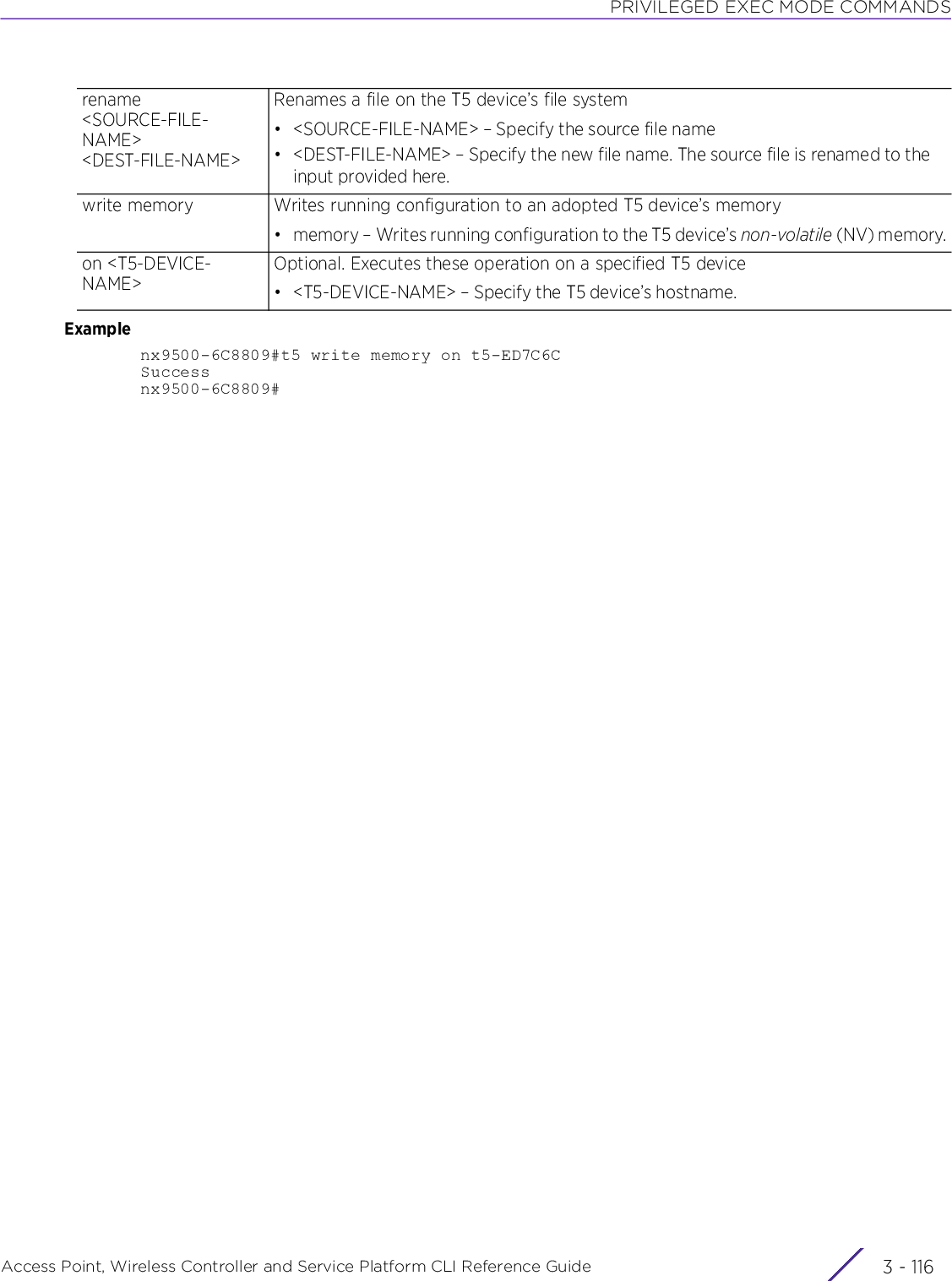 PRIVILEGED EXEC MODE COMMANDSAccess Point, Wireless Controller and Service Platform CLI Reference Guide  3 - 116Examplenx9500-6C8809#t5 write memory on t5-ED7C6CSuccessnx9500-6C8809#rename &lt;SOURCE-FILE-NAME&gt; &lt;DEST-FILE-NAME&gt;Renames a file on the T5 device’s file system• &lt;SOURCE-FILE-NAME&gt; – Specify the source file name• &lt;DEST-FILE-NAME&gt; – Specify the new file name. The source file is renamed to the input provided here.write memory Writes running configuration to an adopted T5 device’s memory• memory – Writes running configuration to the T5 device’s non-volatile (NV) memory.on &lt;T5-DEVICE-NAME&gt;Optional. Executes these operation on a specified T5 device• &lt;T5-DEVICE-NAME&gt; – Specify the T5 device’s hostname.