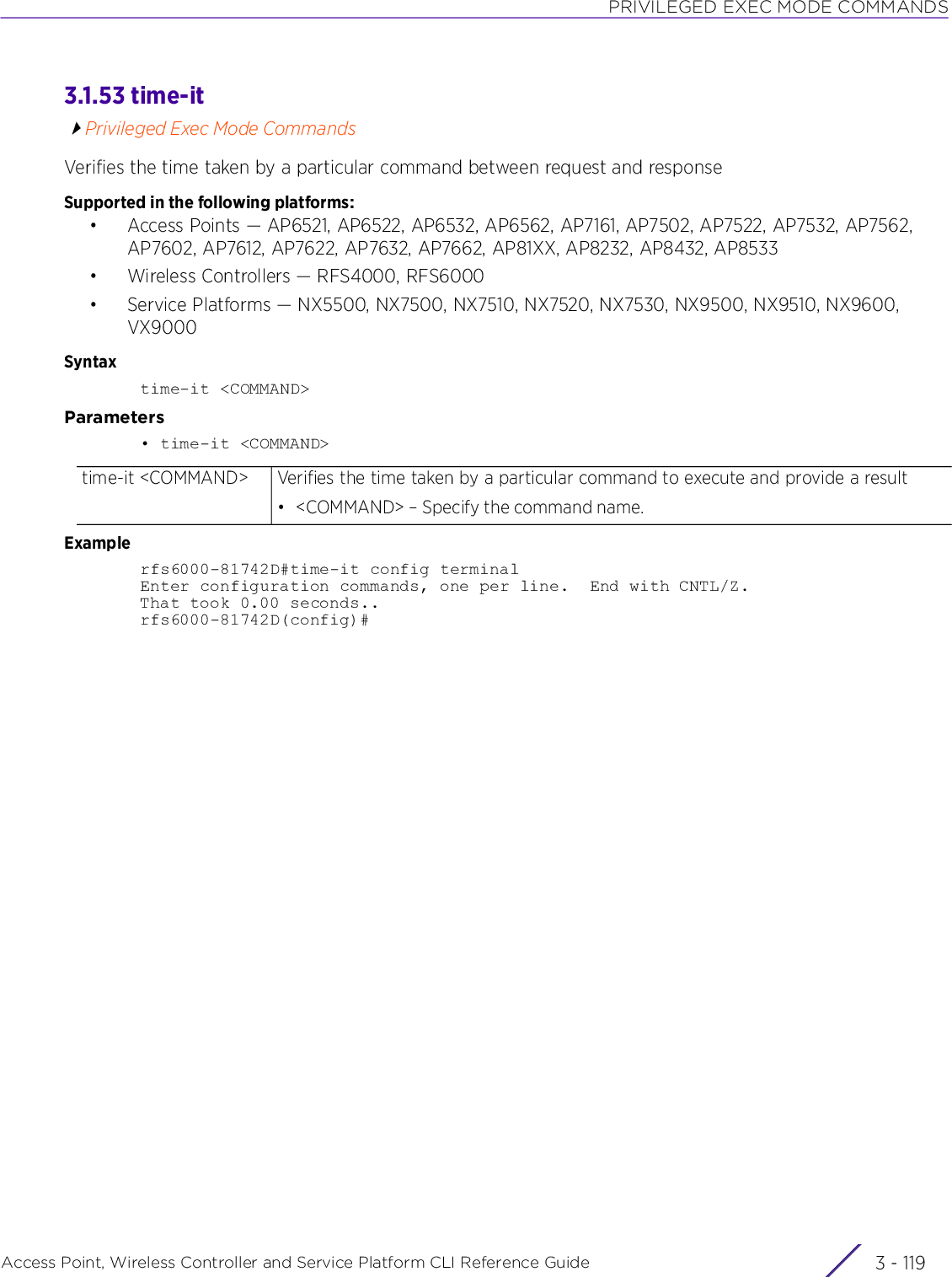PRIVILEGED EXEC MODE COMMANDSAccess Point, Wireless Controller and Service Platform CLI Reference Guide 3 - 1193.1.53 time-itPrivileged Exec Mode CommandsVerifies the time taken by a particular command between request and responseSupported in the following platforms:• Access Points — AP6521, AP6522, AP6532, AP6562, AP7161, AP7502, AP7522, AP7532, AP7562, AP7602, AP7612, AP7622, AP7632, AP7662, AP81XX, AP8232, AP8432, AP8533• Wireless Controllers — RFS4000, RFS6000• Service Platforms — NX5500, NX7500, NX7510, NX7520, NX7530, NX9500, NX9510, NX9600, VX9000Syntaxtime-it &lt;COMMAND&gt;Parameters• time-it &lt;COMMAND&gt;Examplerfs6000-81742D#time-it config terminalEnter configuration commands, one per line.  End with CNTL/Z.That took 0.00 seconds..rfs6000-81742D(config)#time-it &lt;COMMAND&gt; Verifies the time taken by a particular command to execute and provide a result• &lt;COMMAND&gt; – Specify the command name.
