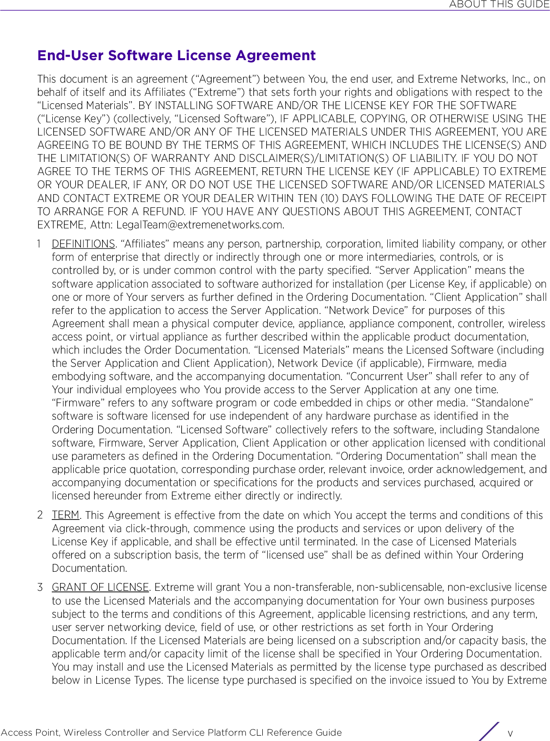 ABOUT THIS GUIDEAccess Point, Wireless Controller and Service Platform CLI Reference Guide vEnd-User Software License AgreementThis document is an agreement (“Agreement”) between You, the end user, and Extreme Networks, Inc., on behalf of itself and its Affiliates (“Extreme”) that sets forth your rights and obligations with respect to the “Licensed Materials”. BY INSTALLING SOFTWARE AND/OR THE LICENSE KEY FOR THE SOFTWARE (“License Key”) (collectively, “Licensed Software”), IF APPLICABLE, COPYING, OR OTHERWISE USING THE LICENSED SOFTWARE AND/OR ANY OF THE LICENSED MATERIALS UNDER THIS AGREEMENT, YOU ARE AGREEING TO BE BOUND BY THE TERMS OF THIS AGREEMENT, WHICH INCLUDES THE LICENSE(S) AND THE LIMITATION(S) OF WARRANTY AND DISCLAIMER(S)/LIMITATION(S) OF LIABILITY. IF YOU DO NOT AGREE TO THE TERMS OF THIS AGREEMENT, RETURN THE LICENSE KEY (IF APPLICABLE) TO EXTREME OR YOUR DEALER, IF ANY, OR DO NOT USE THE LICENSED SOFTWARE AND/OR LICENSED MATERIALS AND CONTACT EXTREME OR YOUR DEALER WITHIN TEN (10) DAYS FOLLOWING THE DATE OF RECEIPT TO ARRANGE FOR A REFUND. IF YOU HAVE ANY QUESTIONS ABOUT THIS AGREEMENT, CONTACT EXTREME, Attn: LegalTeam@extremenetworks.com.1 DEFINITIONS. “Affiliates” means any person, partnership, corporation, limited liability company, or other form of enterprise that directly or indirectly through one or more intermediaries, controls, or is controlled by, or is under common control with the party specified. “Server Application” means the software application associated to software authorized for installation (per License Key, if applicable) on one or more of Your servers as further defined in the Ordering Documentation. “Client Application” shall refer to the application to access the Server Application. “Network Device” for purposes of this Agreement shall mean a physical computer device, appliance, appliance component, controller, wireless access point, or virtual appliance as further described within the applicable product documentation, which includes the Order Documentation. “Licensed Materials” means the Licensed Software (including the Server Application and Client Application), Network Device (if applicable), Firmware, media embodying software, and the accompanying documentation. “Concurrent User” shall refer to any of Your individual employees who You provide access to the Server Application at any one time. “Firmware” refers to any software program or code embedded in chips or other media. “Standalone” software is software licensed for use independent of any hardware purchase as identified in the Ordering Documentation. “Licensed Software” collectively refers to the software, including Standalone software, Firmware, Server Application, Client Application or other application licensed with conditional use parameters as defined in the Ordering Documentation. “Ordering Documentation” shall mean the applicable price quotation, corresponding purchase order, relevant invoice, order acknowledgement, and accompanying documentation or specifications for the products and services purchased, acquired or licensed hereunder from Extreme either directly or indirectly.2TERM. This Agreement is effective from the date on which You accept the terms and conditions of this Agreement via click-through, commence using the products and services or upon delivery of the License Key if applicable, and shall be effective until terminated. In the case of Licensed Materials offered on a subscription basis, the term of “licensed use” shall be as defined within Your Ordering Documentation.3 GRANT OF LICENSE. Extreme will grant You a non-transferable, non-sublicensable, non-exclusive license to use the Licensed Materials and the accompanying documentation for Your own business purposes subject to the terms and conditions of this Agreement, applicable licensing restrictions, and any term, user server networking device, field of use, or other restrictions as set forth in Your Ordering Documentation. If the Licensed Materials are being licensed on a subscription and/or capacity basis, the applicable term and/or capacity limit of the license shall be specified in Your Ordering Documentation. You may install and use the Licensed Materials as permitted by the license type purchased as described below in License Types. The license type purchased is specified on the invoice issued to You by Extreme 