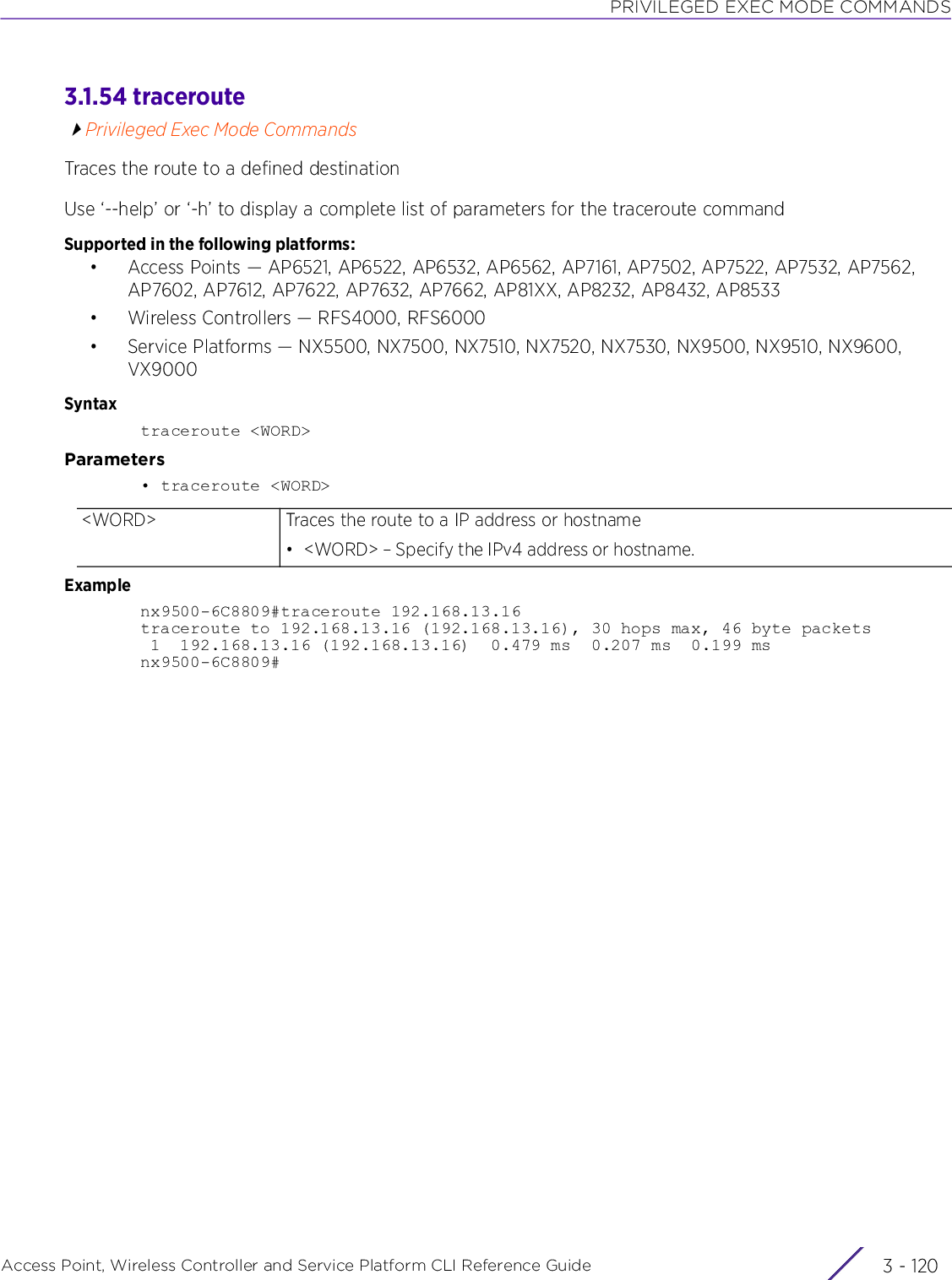 PRIVILEGED EXEC MODE COMMANDSAccess Point, Wireless Controller and Service Platform CLI Reference Guide  3 - 1203.1.54 traceroutePrivileged Exec Mode CommandsTraces the route to a defined destinationUse ‘--help’ or ‘-h’ to display a complete list of parameters for the traceroute commandSupported in the following platforms:• Access Points — AP6521, AP6522, AP6532, AP6562, AP7161, AP7502, AP7522, AP7532, AP7562, AP7602, AP7612, AP7622, AP7632, AP7662, AP81XX, AP8232, AP8432, AP8533• Wireless Controllers — RFS4000, RFS6000• Service Platforms — NX5500, NX7500, NX7510, NX7520, NX7530, NX9500, NX9510, NX9600, VX9000Syntaxtraceroute &lt;WORD&gt;Parameters• traceroute &lt;WORD&gt;Examplenx9500-6C8809#traceroute 192.168.13.16traceroute to 192.168.13.16 (192.168.13.16), 30 hops max, 46 byte packets 1  192.168.13.16 (192.168.13.16)  0.479 ms  0.207 ms  0.199 msnx9500-6C8809#&lt;WORD&gt; Traces the route to a IP address or hostname• &lt;WORD&gt; – Specify the IPv4 address or hostname.