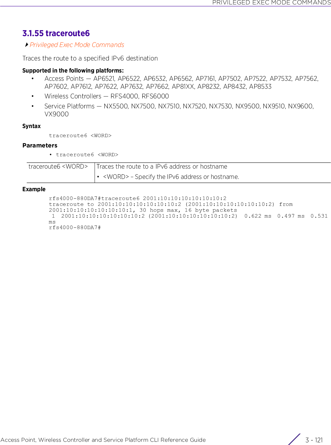 PRIVILEGED EXEC MODE COMMANDSAccess Point, Wireless Controller and Service Platform CLI Reference Guide 3 - 1213.1.55 traceroute6Privileged Exec Mode CommandsTraces the route to a specified IPv6 destinationSupported in the following platforms:• Access Points — AP6521, AP6522, AP6532, AP6562, AP7161, AP7502, AP7522, AP7532, AP7562, AP7602, AP7612, AP7622, AP7632, AP7662, AP81XX, AP8232, AP8432, AP8533• Wireless Controllers — RFS4000, RFS6000• Service Platforms — NX5500, NX7500, NX7510, NX7520, NX7530, NX9500, NX9510, NX9600, VX9000Syntaxtraceroute6 &lt;WORD&gt;Parameters• traceroute6 &lt;WORD&gt;Examplerfs4000-880DA7#traceroute6 2001:10:10:10:10:10:10:2traceroute to 2001:10:10:10:10:10:10:2 (2001:10:10:10:10:10:10:2) from 2001:10:10:10:10:10:10:1, 30 hops max, 16 byte packets 1  2001:10:10:10:10:10:10:2 (2001:10:10:10:10:10:10:2)  0.622 ms  0.497 ms  0.531 msrfs4000-880DA7#traceroute6 &lt;WORD&gt; Traces the route to a IPv6 address or hostname• &lt;WORD&gt; – Specify the IPv6 address or hostname.