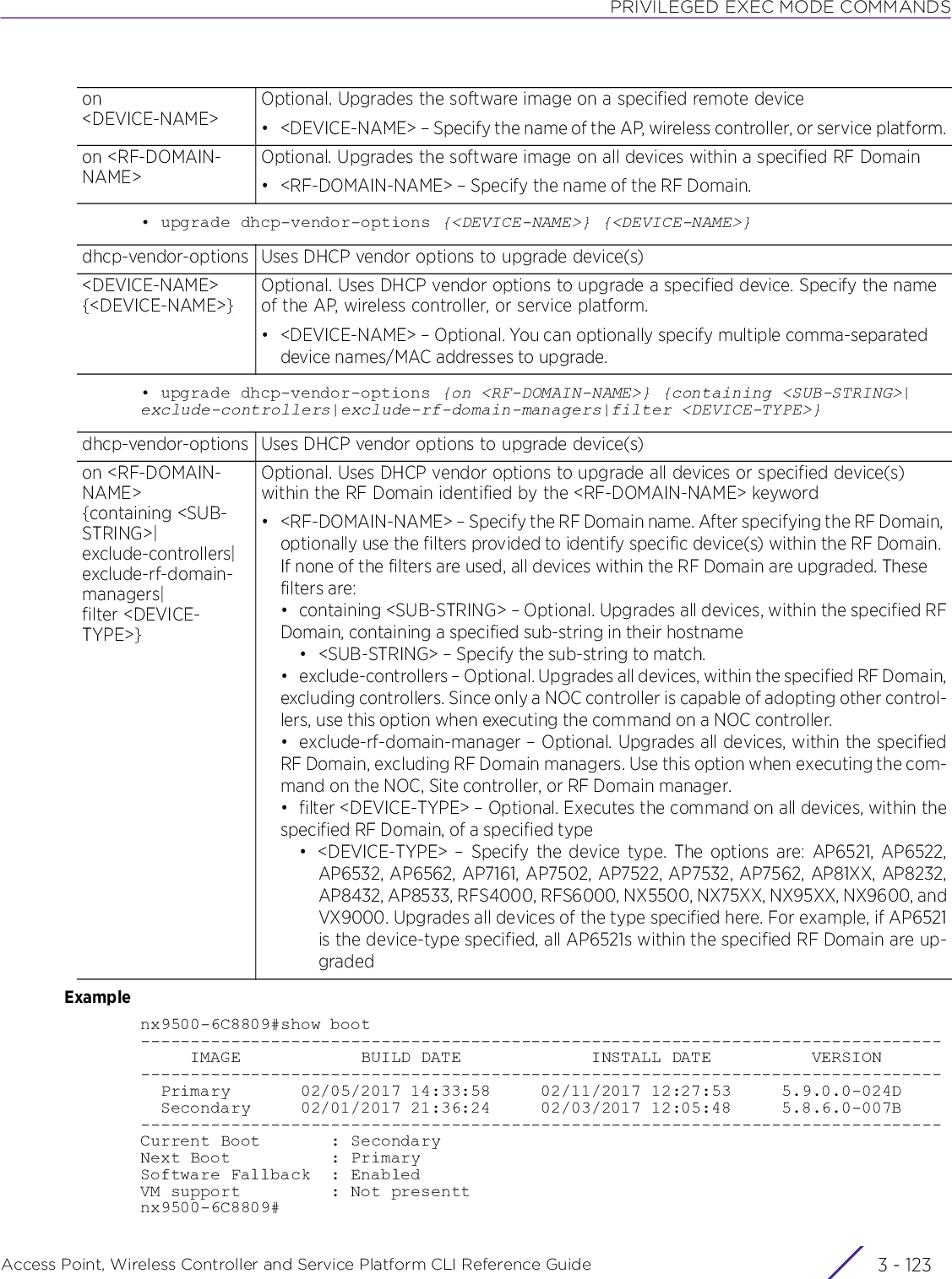 PRIVILEGED EXEC MODE COMMANDSAccess Point, Wireless Controller and Service Platform CLI Reference Guide 3 - 123• upgrade dhcp-vendor-options {&lt;DEVICE-NAME&gt;} {&lt;DEVICE-NAME&gt;}• upgrade dhcp-vendor-options {on &lt;RF-DOMAIN-NAME&gt;} {containing &lt;SUB-STRING&gt;|exclude-controllers|exclude-rf-domain-managers|filter &lt;DEVICE-TYPE&gt;}Examplenx9500-6C8809#show boot--------------------------------------------------------------------------------     IMAGE            BUILD DATE             INSTALL DATE          VERSION--------------------------------------------------------------------------------  Primary       02/05/2017 14:33:58     02/11/2017 12:27:53     5.9.0.0-024D  Secondary     02/01/2017 21:36:24     02/03/2017 12:05:48     5.8.6.0-007B--------------------------------------------------------------------------------Current Boot       : SecondaryNext Boot          : PrimarySoftware Fallback  : EnabledVM support         : Not presenttnx9500-6C8809#on &lt;DEVICE-NAME&gt;Optional. Upgrades the software image on a specified remote device• &lt;DEVICE-NAME&gt; – Specify the name of the AP, wireless controller, or service platform.on &lt;RF-DOMAIN-NAME&gt;Optional. Upgrades the software image on all devices within a specified RF Domain• &lt;RF-DOMAIN-NAME&gt; – Specify the name of the RF Domain.dhcp-vendor-options Uses DHCP vendor options to upgrade device(s)&lt;DEVICE-NAME&gt; {&lt;DEVICE-NAME&gt;}Optional. Uses DHCP vendor options to upgrade a specified device. Specify the name of the AP, wireless controller, or service platform.• &lt;DEVICE-NAME&gt; – Optional. You can optionally specify multiple comma-separated device names/MAC addresses to upgrade.dhcp-vendor-options Uses DHCP vendor options to upgrade device(s)on &lt;RF-DOMAIN-NAME&gt; {containing &lt;SUB-STRING&gt;|exclude-controllers|exclude-rf-domain-managers|filter &lt;DEVICE-TYPE&gt;}Optional. Uses DHCP vendor options to upgrade all devices or specified device(s) within the RF Domain identified by the &lt;RF-DOMAIN-NAME&gt; keyword• &lt;RF-DOMAIN-NAME&gt; – Specify the RF Domain name. After specifying the RF Domain, optionally use the filters provided to identify specific device(s) within the RF Domain. If none of the filters are used, all devices within the RF Domain are upgraded. These filters are:• containing &lt;SUB-STRING&gt; – Optional. Upgrades all devices, within the specified RFDomain, containing a specified sub-string in their hostname• &lt;SUB-STRING&gt; – Specify the sub-string to match.• exclude-controllers – Optional. Upgrades all devices, within the specified RF Domain,excluding controllers. Since only a NOC controller is capable of adopting other control-lers, use this option when executing the command on a NOC controller.• exclude-rf-domain-manager – Optional. Upgrades all devices, within the specifiedRF Domain, excluding RF Domain managers. Use this option when executing the com-mand on the NOC, Site controller, or RF Domain manager.• filter &lt;DEVICE-TYPE&gt; – Optional. Executes the command on all devices, within thespecified RF Domain, of a specified type• &lt;DEVICE-TYPE&gt; – Specify the device type. The options are: AP6521, AP6522,AP6532, AP6562, AP7161, AP7502, AP7522, AP7532, AP7562, AP81XX, AP8232,AP8432, AP8533, RFS4000, RFS6000, NX5500, NX75XX, NX95XX, NX9600, andVX9000. Upgrades all devices of the type specified here. For example, if AP6521is the device-type specified, all AP6521s within the specified RF Domain are up-graded