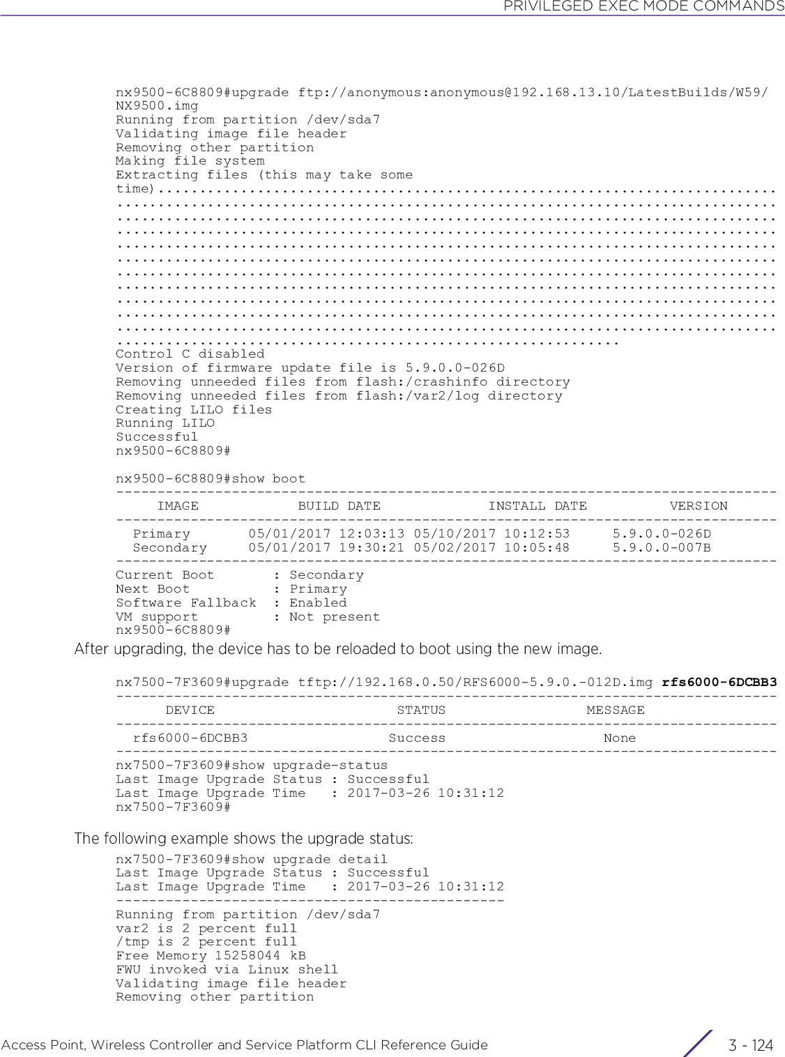 PRIVILEGED EXEC MODE COMMANDSAccess Point, Wireless Controller and Service Platform CLI Reference Guide  3 - 124nx9500-6C8809#upgrade ftp://anonymous:anonymous@192.168.13.10/LatestBuilds/W59/NX9500.imgRunning from partition /dev/sda7Validating image file headerRemoving other partitionMaking file systemExtracting files (this may take some time)........................................................................................................................................................................................................................................................................................................................................................................................................................................................................................................................................................................................................................................................................................................................................................................................................................................................................................................................................................................Control C disabledVersion of firmware update file is 5.9.0.0-026DRemoving unneeded files from flash:/crashinfo directoryRemoving unneeded files from flash:/var2/log directoryCreating LILO filesRunning LILOSuccessfulnx9500-6C8809#nx9500-6C8809#show boot--------------------------------------------------------------------------------     IMAGE            BUILD DATE             INSTALL DATE          VERSION--------------------------------------------------------------------------------  Primary       05/01/2017 12:03:13 05/10/2017 10:12:53     5.9.0.0-026D  Secondary     05/01/2017 19:30:21 05/02/2017 10:05:48     5.9.0.0-007B--------------------------------------------------------------------------------Current Boot       : SecondaryNext Boot          : PrimarySoftware Fallback  : EnabledVM support         : Not presentnx9500-6C8809#After upgrading, the device has to be reloaded to boot using the new image.nx7500-7F3609#upgrade tftp://192.168.0.50/RFS6000-5.9.0.-012D.img rfs6000-6DCBB3--------------------------------------------------------------------------------      DEVICE                      STATUS                 MESSAGE--------------------------------------------------------------------------------  rfs6000-6DCBB3                 Success                   None--------------------------------------------------------------------------------nx7500-7F3609#show upgrade-statusLast Image Upgrade Status : SuccessfulLast Image Upgrade Time   : 2017-03-26 10:31:12nx7500-7F3609#The following example shows the upgrade status:nx7500-7F3609#show upgrade detailLast Image Upgrade Status : SuccessfulLast Image Upgrade Time   : 2017-03-26 10:31:12-----------------------------------------------Running from partition /dev/sda7var2 is 2 percent full/tmp is 2 percent fullFree Memory 15258044 kBFWU invoked via Linux shellValidating image file headerRemoving other partition