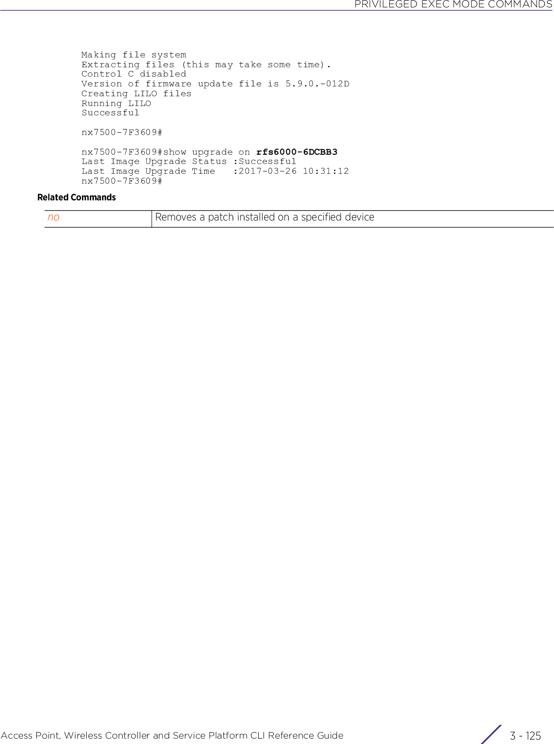 PRIVILEGED EXEC MODE COMMANDSAccess Point, Wireless Controller and Service Platform CLI Reference Guide 3 - 125Making file systemExtracting files (this may take some time).Control C disabledVersion of firmware update file is 5.9.0.-012DCreating LILO filesRunning LILOSuccessfulnx7500-7F3609#nx7500-7F3609#show upgrade on rfs6000-6DCBB3Last Image Upgrade Status :SuccessfulLast Image Upgrade Time   :2017-03-26 10:31:12nx7500-7F3609#Related Commandsno Removes a patch installed on a specified device