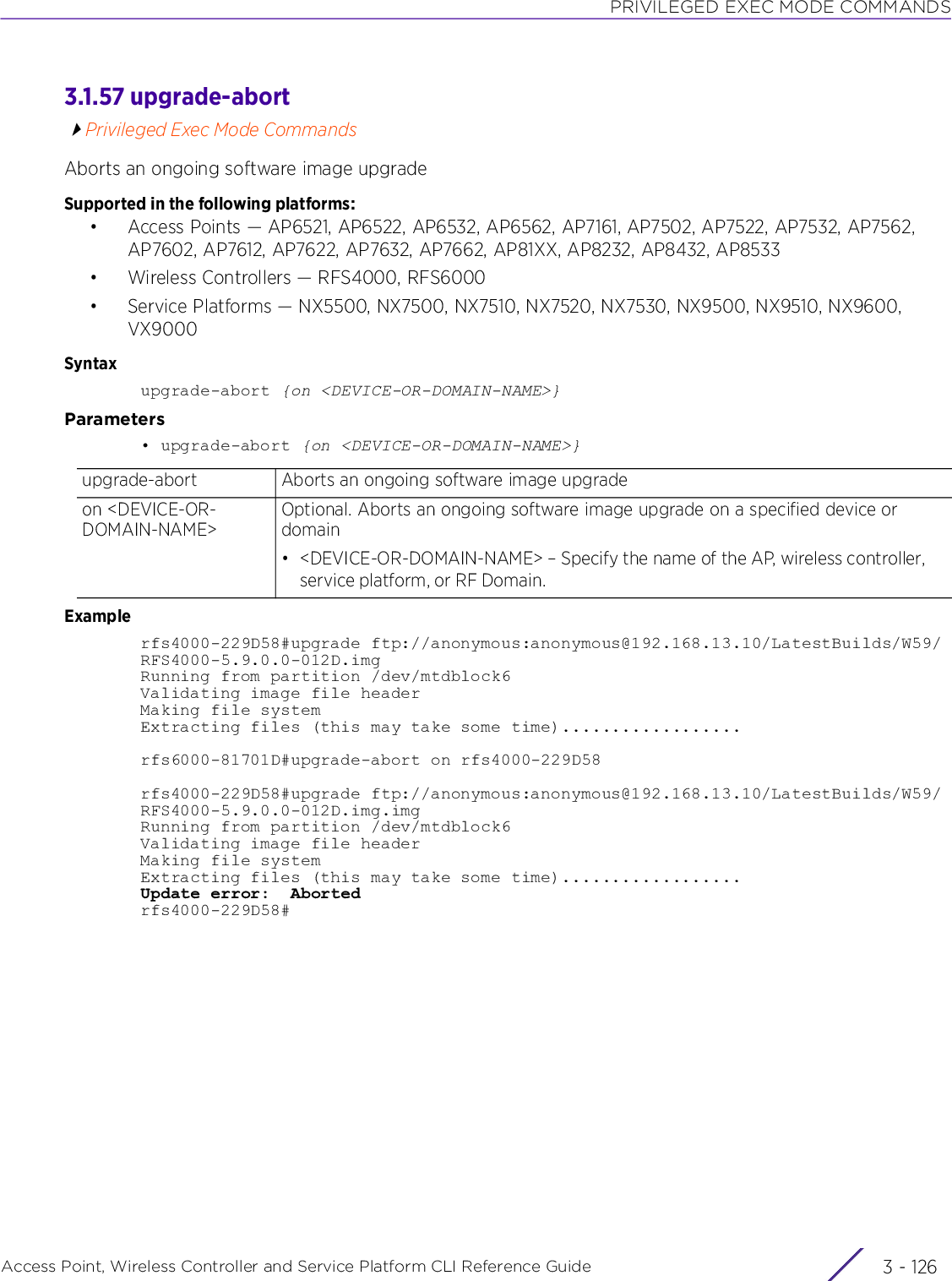 PRIVILEGED EXEC MODE COMMANDSAccess Point, Wireless Controller and Service Platform CLI Reference Guide  3 - 1263.1.57 upgrade-abortPrivileged Exec Mode CommandsAborts an ongoing software image upgradeSupported in the following platforms:• Access Points — AP6521, AP6522, AP6532, AP6562, AP7161, AP7502, AP7522, AP7532, AP7562, AP7602, AP7612, AP7622, AP7632, AP7662, AP81XX, AP8232, AP8432, AP8533• Wireless Controllers — RFS4000, RFS6000• Service Platforms — NX5500, NX7500, NX7510, NX7520, NX7530, NX9500, NX9510, NX9600, VX9000Syntaxupgrade-abort {on &lt;DEVICE-OR-DOMAIN-NAME&gt;}Parameters• upgrade-abort {on &lt;DEVICE-OR-DOMAIN-NAME&gt;}Examplerfs4000-229D58#upgrade ftp://anonymous:anonymous@192.168.13.10/LatestBuilds/W59/RFS4000-5.9.0.0-012D.imgRunning from partition /dev/mtdblock6Validating image file headerMaking file systemExtracting files (this may take some time)..................rfs6000-81701D#upgrade-abort on rfs4000-229D58rfs4000-229D58#upgrade ftp://anonymous:anonymous@192.168.13.10/LatestBuilds/W59/RFS4000-5.9.0.0-012D.img.imgRunning from partition /dev/mtdblock6Validating image file headerMaking file systemExtracting files (this may take some time)..................Update error:  Abortedrfs4000-229D58#upgrade-abort Aborts an ongoing software image upgradeon &lt;DEVICE-OR-DOMAIN-NAME&gt;Optional. Aborts an ongoing software image upgrade on a specified device or domain• &lt;DEVICE-OR-DOMAIN-NAME&gt; – Specify the name of the AP, wireless controller, service platform, or RF Domain.