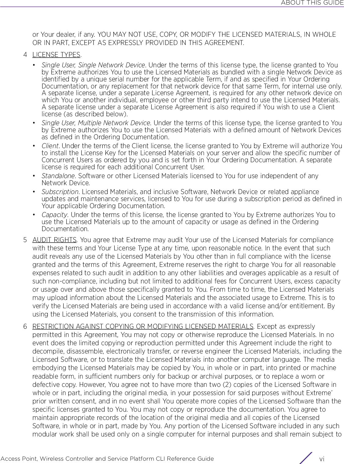 ABOUT THIS GUIDEAccess Point, Wireless Controller and Service Platform CLI Reference Guide  vior Your dealer, if any. YOU MAY NOT USE, COPY, OR MODIFY THE LICENSED MATERIALS, IN WHOLE OR IN PART, EXCEPT AS EXPRESSLY PROVIDED IN THIS AGREEMENT.4LICENSE TYPES.•Single User, Single Network Device. Under the terms of this license type, the license granted to You by Extreme authorizes You to use the Licensed Materials as bundled with a single Network Device as identified by a unique serial number for the applicable Term, if and as specified in Your Ordering Documentation, or any replacement for that network device for that same Term, for internal use only. A separate license, under a separate License Agreement, is required for any other network device on which You or another individual, employee or other third party intend to use the Licensed Materials. A separate license under a separate License Agreement is also required if You wish to use a Client license (as described below).•Single User, Multiple Network Device. Under the terms of this license type, the license granted to You by Extreme authorizes You to use the Licensed Materials with a defined amount of Network Devices as defined in the Ordering Documentation.•Client. Under the terms of the Client license, the license granted to You by Extreme will authorize You to install the License Key for the Licensed Materials on your server and allow the specific number of Concurrent Users as ordered by you and is set forth in Your Ordering Documentation. A separate license is required for each additional Concurrent User.•Standalone. Software or other Licensed Materials licensed to You for use independent of any Network Device.•Subscription. Licensed Materials, and inclusive Software, Network Device or related appliance updates and maintenance services, licensed to You for use during a subscription period as defined in Your applicable Ordering Documentation.•Capacity. Under the terms of this license, the license granted to You by Extreme authorizes You to use the Licensed Materials up to the amount of capacity or usage as defined in the Ordering Documentation.5AUDIT RIGHTS. You agree that Extreme may audit Your use of the Licensed Materials for compliance with these terms and Your License Type at any time, upon reasonable notice. In the event that such audit reveals any use of the Licensed Materials by You other than in full compliance with the license granted and the terms of this Agreement, Extreme reserves the right to charge You for all reasonable expenses related to such audit in addition to any other liabilities and overages applicable as a result of such non-compliance, including but not limited to additional fees for Concurrent Users, excess capacity or usage over and above those specifically granted to You. From time to time, the Licensed Materials may upload information about the Licensed Materials and the associated usage to Extreme. This is to verify the Licensed Materials are being used in accordance with a valid license and/or entitlement. By using the Licensed Materials, you consent to the transmission of this information.6 RESTRICTION AGAINST COPYING OR MODIFYING LICENSED MATERIALS. Except as expressly permitted in this Agreement, You may not copy or otherwise reproduce the Licensed Materials. In no event does the limited copying or reproduction permitted under this Agreement include the right to decompile, disassemble, electronically transfer, or reverse engineer the Licensed Materials, including the Licensed Software, or to translate the Licensed Materials into another computer language. The media embodying the Licensed Materials may be copied by You, in whole or in part, into printed or machine readable form, in sufficient numbers only for backup or archival purposes, or to replace a worn or defective copy. However, You agree not to have more than two (2) copies of the Licensed Software in whole or in part, including the original media, in your possession for said purposes without Extreme’ prior written consent, and in no event shall You operate more copies of the Licensed Software than the specific licenses granted to You. You may not copy or reproduce the documentation. You agree to maintain appropriate records of the location of the original media and all copies of the Licensed Software, in whole or in part, made by You. Any portion of the Licensed Software included in any such modular work shall be used only on a single computer for internal purposes and shall remain subject to 