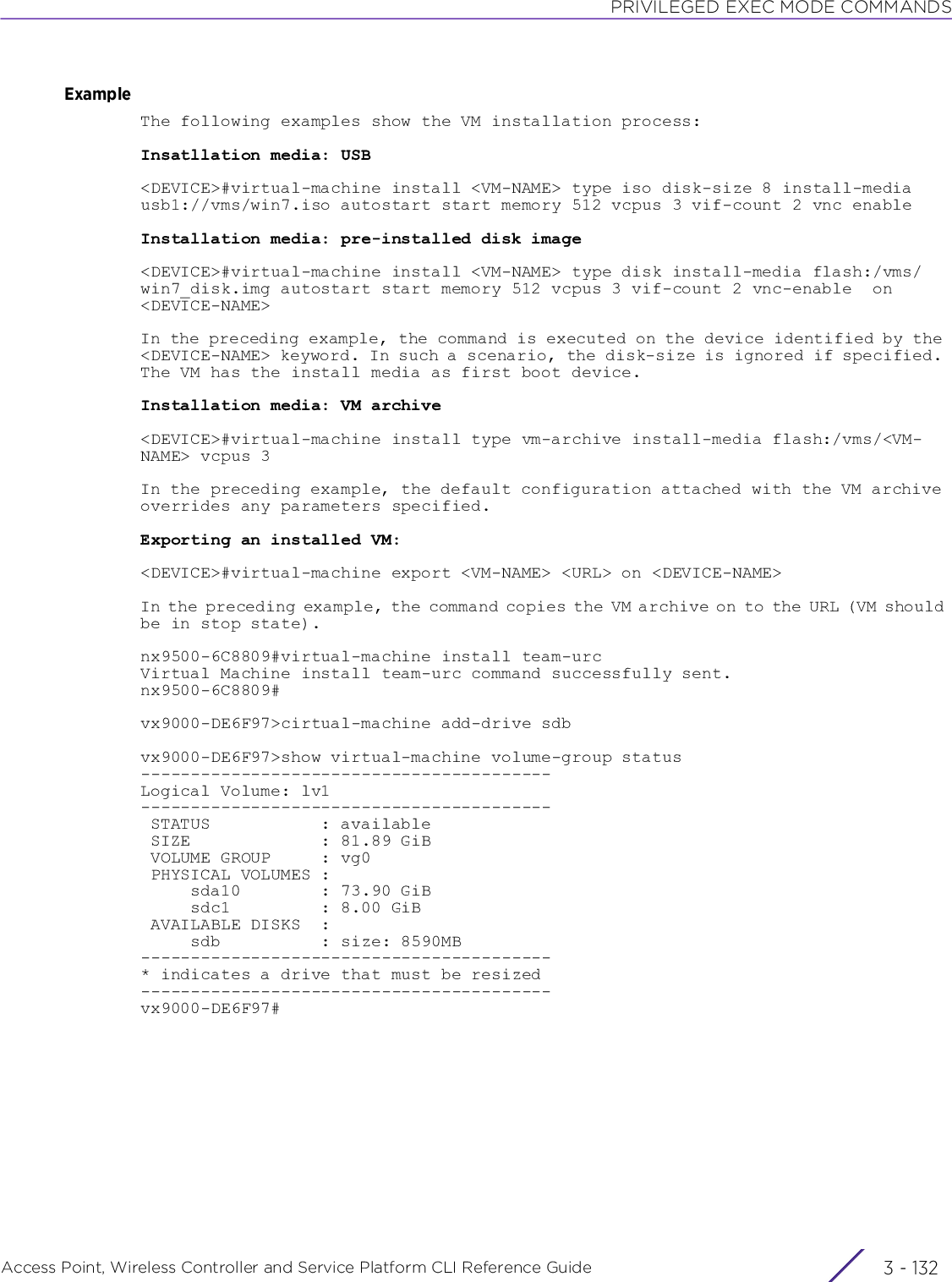 PRIVILEGED EXEC MODE COMMANDSAccess Point, Wireless Controller and Service Platform CLI Reference Guide  3 - 132ExampleThe following examples show the VM installation process:Insatllation media: USB&lt;DEVICE&gt;#virtual-machine install &lt;VM-NAME&gt; type iso disk-size 8 install-media usb1://vms/win7.iso autostart start memory 512 vcpus 3 vif-count 2 vnc enableInstallation media: pre-installed disk image&lt;DEVICE&gt;#virtual-machine install &lt;VM-NAME&gt; type disk install-media flash:/vms/win7_disk.img autostart start memory 512 vcpus 3 vif-count 2 vnc-enable  on &lt;DEVICE-NAME&gt;In the preceding example, the command is executed on the device identified by the &lt;DEVICE-NAME&gt; keyword. In such a scenario, the disk-size is ignored if specified. The VM has the install media as first boot device.Installation media: VM archive&lt;DEVICE&gt;#virtual-machine install type vm-archive install-media flash:/vms/&lt;VM-NAME&gt; vcpus 3In the preceding example, the default configuration attached with the VM archive overrides any parameters specified.Exporting an installed VM:&lt;DEVICE&gt;#virtual-machine export &lt;VM-NAME&gt; &lt;URL&gt; on &lt;DEVICE-NAME&gt;In the preceding example, the command copies the VM archive on to the URL (VM should be in stop state).nx9500-6C8809#virtual-machine install team-urcVirtual Machine install team-urc command successfully sent.nx9500-6C8809#vx9000-DE6F97&gt;cirtual-machine add-drive sdbvx9000-DE6F97&gt;show virtual-machine volume-group status-----------------------------------------Logical Volume: lv1----------------------------------------- STATUS           : available SIZE             : 81.89 GiB VOLUME GROUP     : vg0 PHYSICAL VOLUMES :     sda10        : 73.90 GiB     sdc1         : 8.00 GiB AVAILABLE DISKS  :     sdb          : size: 8590MB-----------------------------------------* indicates a drive that must be resized-----------------------------------------vx9000-DE6F97#