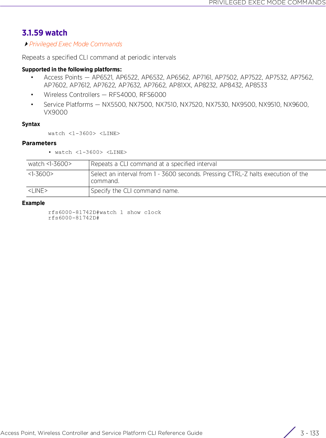 PRIVILEGED EXEC MODE COMMANDSAccess Point, Wireless Controller and Service Platform CLI Reference Guide 3 - 1333.1.59 watchPrivileged Exec Mode CommandsRepeats a specified CLI command at periodic intervalsSupported in the following platforms:• Access Points — AP6521, AP6522, AP6532, AP6562, AP7161, AP7502, AP7522, AP7532, AP7562, AP7602, AP7612, AP7622, AP7632, AP7662, AP81XX, AP8232, AP8432, AP8533• Wireless Controllers — RFS4000, RFS6000• Service Platforms — NX5500, NX7500, NX7510, NX7520, NX7530, NX9500, NX9510, NX9600, VX9000Syntaxwatch &lt;1-3600&gt; &lt;LINE&gt;Parameters• watch &lt;1-3600&gt; &lt;LINE&gt;Examplerfs6000-81742D#watch 1 show clockrfs6000-81742D#watch &lt;1-3600&gt; Repeats a CLI command at a specified interval&lt;1-3600&gt; Select an interval from 1 - 3600 seconds. Pressing CTRL-Z halts execution of the command.&lt;LINE&gt; Specify the CLI command name.