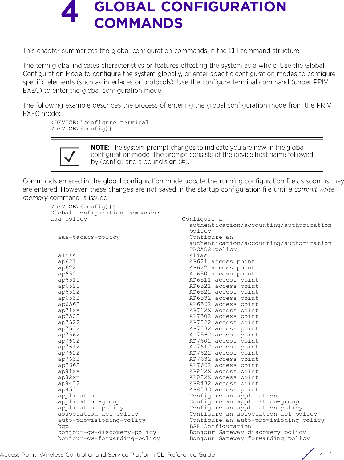 4 - 1Access Point, Wireless Controller and Service Platform CLI Reference Guide4GLOBAL CONFIGURATION COMMANDSThis chapter summarizes the global-configuration commands in the CLI command structure.The term global indicates characteristics or features effecting the system as a whole. Use the Global Configuration Mode to configure the system globally, or enter specific configuration modes to configure specific elements (such as interfaces or protocols). Use the configure terminal command (under PRIV EXEC) to enter the global configuration mode.The following example describes the process of entering the global configuration mode from the PRIV EXEC mode:&lt;DEVICE&gt;#configure terminal&lt;DEVICE&gt;(config)#Commands entered in the global configuration mode update the running configuration file as soon as they are entered. However, these changes are not saved in the startup configuration file until a commit write memory command is issued.&lt;DEVICE&gt;(config)#?Global configuration commands:aaa-policy                          Configure a                                      authentication/accounting/authorization                                      policy  aaa-tacacs-policy                   Configure an                                      authentication/accounting/authorization                                      TACACS policy  alias                               Alias  ap621                               AP621 access point  ap622                               AP622 access point  ap650                               AP650 access point  ap6511                              AP6511 access point  ap6521                              AP6521 access point  ap6522                              AP6522 access point  ap6532                              AP6532 access point  ap6562                              AP6562 access point  ap71xx                              AP71XX access point  ap7502                              AP7502 access point  ap7522                              AP7522 access point  ap7532                              AP7532 access point  ap7562                              AP7562 access point  ap7602                              AP7602 access point  ap7612                              AP7612 access point  ap7622                              AP7622 access point  ap7632                              AP7632 access point  ap7662                              AP7662 access point  ap81xx                              AP81XX access point  ap82xx                              AP82XX access point  ap8432                              AP8432 access point  ap8533                              AP8533 access point  application                         Configure an application  application-group                   Configure an application-group  application-policy                  Configure an application policy  association-acl-policy              Configure an association acl policy  auto-provisioning-policy            Configure an auto-provisioning policy  bgp                                 BGP Configuration  bonjour-gw-discovery-policy         Bonjour Gateway discovery policy  bonjour-gw-forwarding-policy        Bonjour Gateway forwarding policyNOTE: The system prompt changes to indicate you are now in the global configuration mode. The prompt consists of the device host name followed by (config) and a pound sign (#).