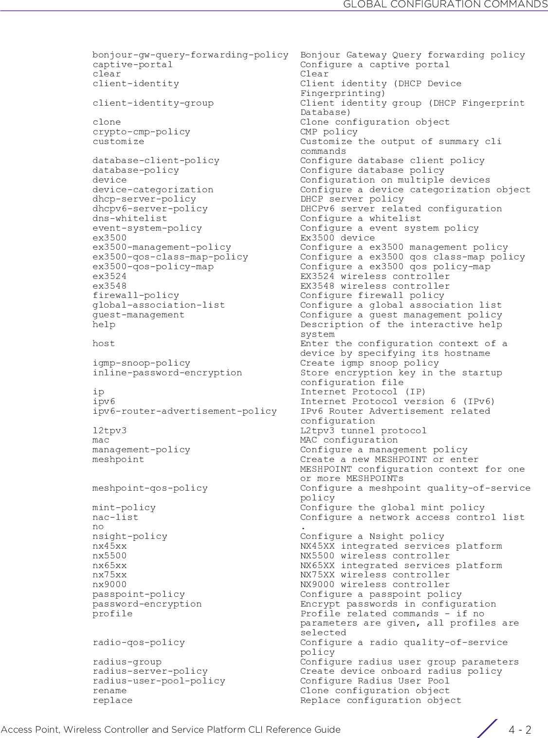 GLOBAL CONFIGURATION COMMANDSAccess Point, Wireless Controller and Service Platform CLI Reference Guide  4 - 2  bonjour-gw-query-forwarding-policy  Bonjour Gateway Query forwarding policy  captive-portal                      Configure a captive portal  clear                               Clear  client-identity                     Client identity (DHCP Device                                      Fingerprinting)  client-identity-group               Client identity group (DHCP Fingerprint                                      Database)  clone                               Clone configuration object  crypto-cmp-policy                   CMP policy  customize                           Customize the output of summary cli                                      commands  database-client-policy              Configure database client policy  database-policy                     Configure database policy  device                              Configuration on multiple devices  device-categorization               Configure a device categorization object  dhcp-server-policy                  DHCP server policy  dhcpv6-server-policy                DHCPv6 server related configuration  dns-whitelist                       Configure a whitelist  event-system-policy                 Configure a event system policy  ex3500                              Ex3500 device  ex3500-management-policy            Configure a ex3500 management policy  ex3500-qos-class-map-policy         Configure a ex3500 qos class-map policy  ex3500-qos-policy-map               Configure a ex3500 qos policy-map  ex3524                              EX3524 wireless controller  ex3548                              EX3548 wireless controller  firewall-policy                     Configure firewall policy  global-association-list             Configure a global association list  guest-management                    Configure a guest management policy  help                                Description of the interactive help                                      system  host                                Enter the configuration context of a                                      device by specifying its hostname  igmp-snoop-policy                   Create igmp snoop policy  inline-password-encryption          Store encryption key in the startup                                      configuration file  ip                                  Internet Protocol (IP)  ipv6                                Internet Protocol version 6 (IPv6)  ipv6-router-advertisement-policy    IPv6 Router Advertisement related                                      configuration  l2tpv3                              L2tpv3 tunnel protocol  mac                                 MAC configuration  management-policy                   Configure a management policy  meshpoint                           Create a new MESHPOINT or enter                                      MESHPOINT configuration context for one                                      or more MESHPOINTs  meshpoint-qos-policy                Configure a meshpoint quality-of-service                                      policy  mint-policy                         Configure the global mint policy  nac-list                            Configure a network access control list  no                                  .  nsight-policy                       Configure a Nsight policy  nx45xx                              NX45XX integrated services platform  nx5500                              NX5500 wireless controller  nx65xx                              NX65XX integrated services platform  nx75xx                              NX75XX wireless controller  nx9000                              NX9000 wireless controller  passpoint-policy                    Configure a passpoint policy  password-encryption                 Encrypt passwords in configuration  profile                             Profile related commands - if no                                      parameters are given, all profiles are                                      selected  radio-qos-policy                    Configure a radio quality-of-service                                      policy  radius-group                        Configure radius user group parameters  radius-server-policy                Create device onboard radius policy  radius-user-pool-policy             Configure Radius User Pool  rename                              Clone configuration object  replace                             Replace configuration object
